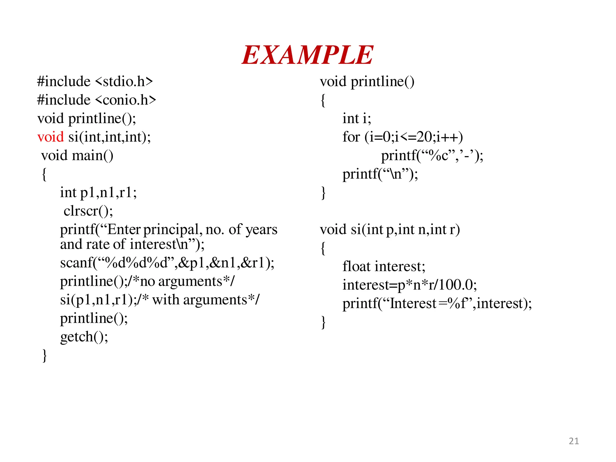 EXAMPLE
#include <stdio.h>
#include <conio.h>
void printline();
void si(int,int,int);
void main()
{
int p1,n1,r1;
clrscr();
printf(“Enter principal, no. of years
and rate of interestn”);
scanf(“%d%d%d”,&p1,&n1,&r1);
printline();/*no arguments*/
si(p1,n1,r1);/* with arguments*/
printline();
getch();
}
void printline()
{
int i;
for (i=0;i<=20;i++)
printf(“%c”,’-’);
printf(“n”);
}
void si(int p,int n,int r)
{
float interest;
interest=p*n*r/100.0;
printf(“Interest=%f”,interest);
}
21
 