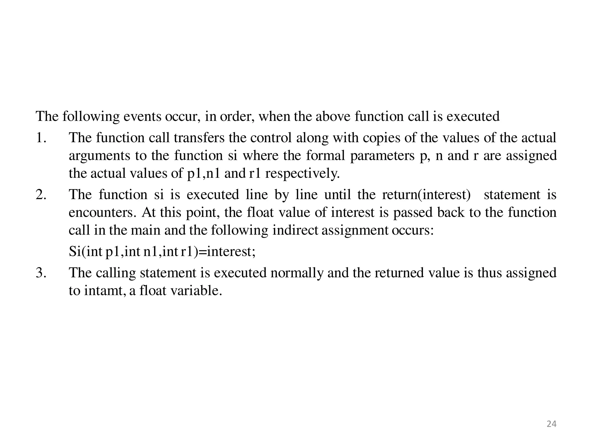 The following events occur, in order, when the above function call is executed
1. The function call transfers the control along with copies of the values of the actual
arguments to the function si where the formal parameters p, n and r are assigned
the actual values of p1,n1 and r1 respectively.
2. The function si is executed line by line until the return(interest) statement is
encounters. At this point, the float value of interest is passed back to the function
call in the main and the following indirect assignment occurs:
Si(int p1,int n1,int r1)=interest;
3. The calling statement is executed normally and the returned value is thus assigned
to intamt, a float variable.
24
 