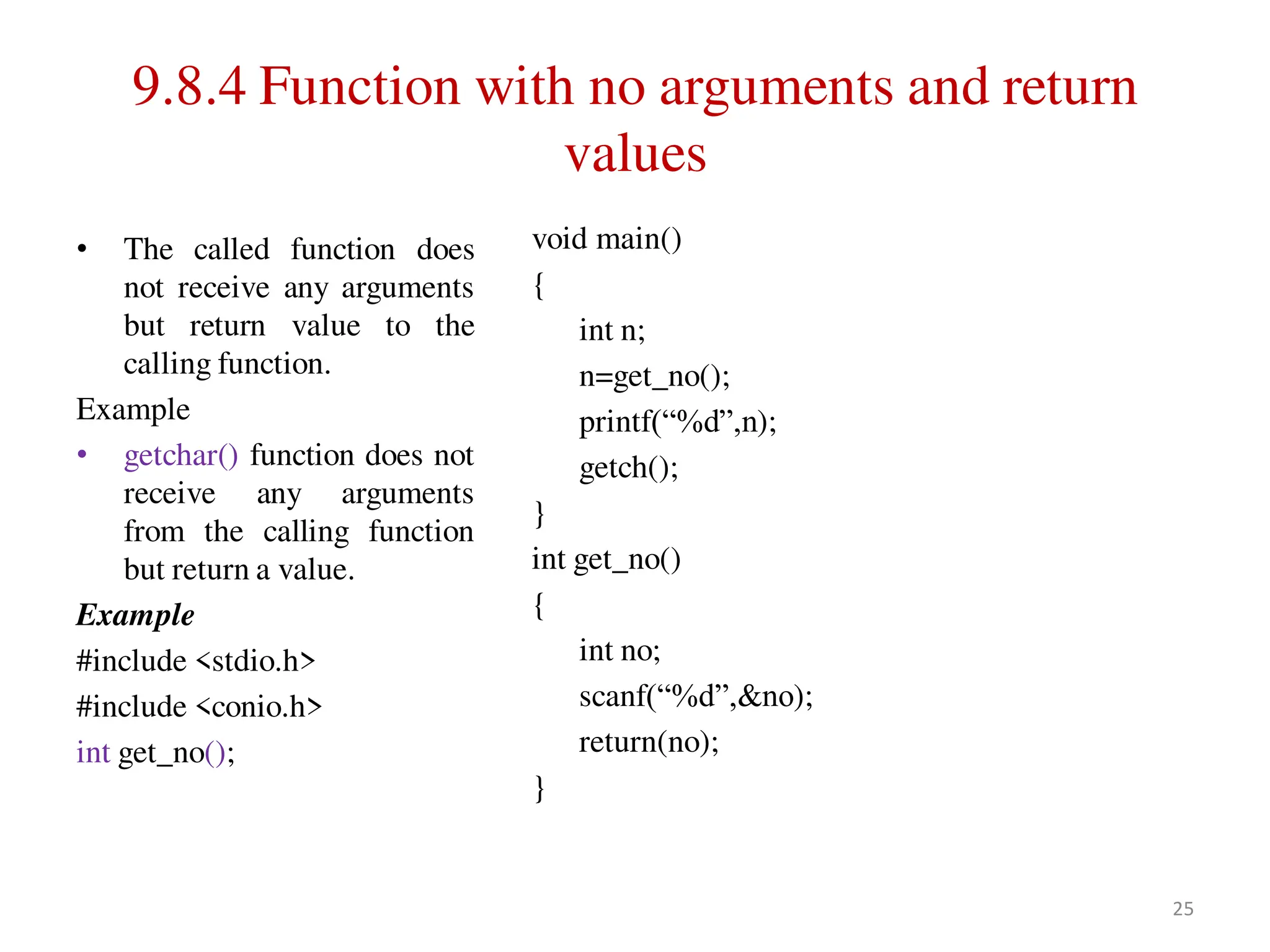 9.8.4 Function with no arguments and return
values
• The called function does
not receive any arguments
but return value to the
calling function.
Example
• getchar() function does not
receive any arguments
from the calling function
but return a value.
Example
#include <stdio.h>
#include <conio.h>
int get_no();
void main()
{
int n;
n=get_no();
printf(“%d”,n);
getch();
}
int get_no()
{
int no;
scanf(“%d”,&no);
return(no);
}
25
 