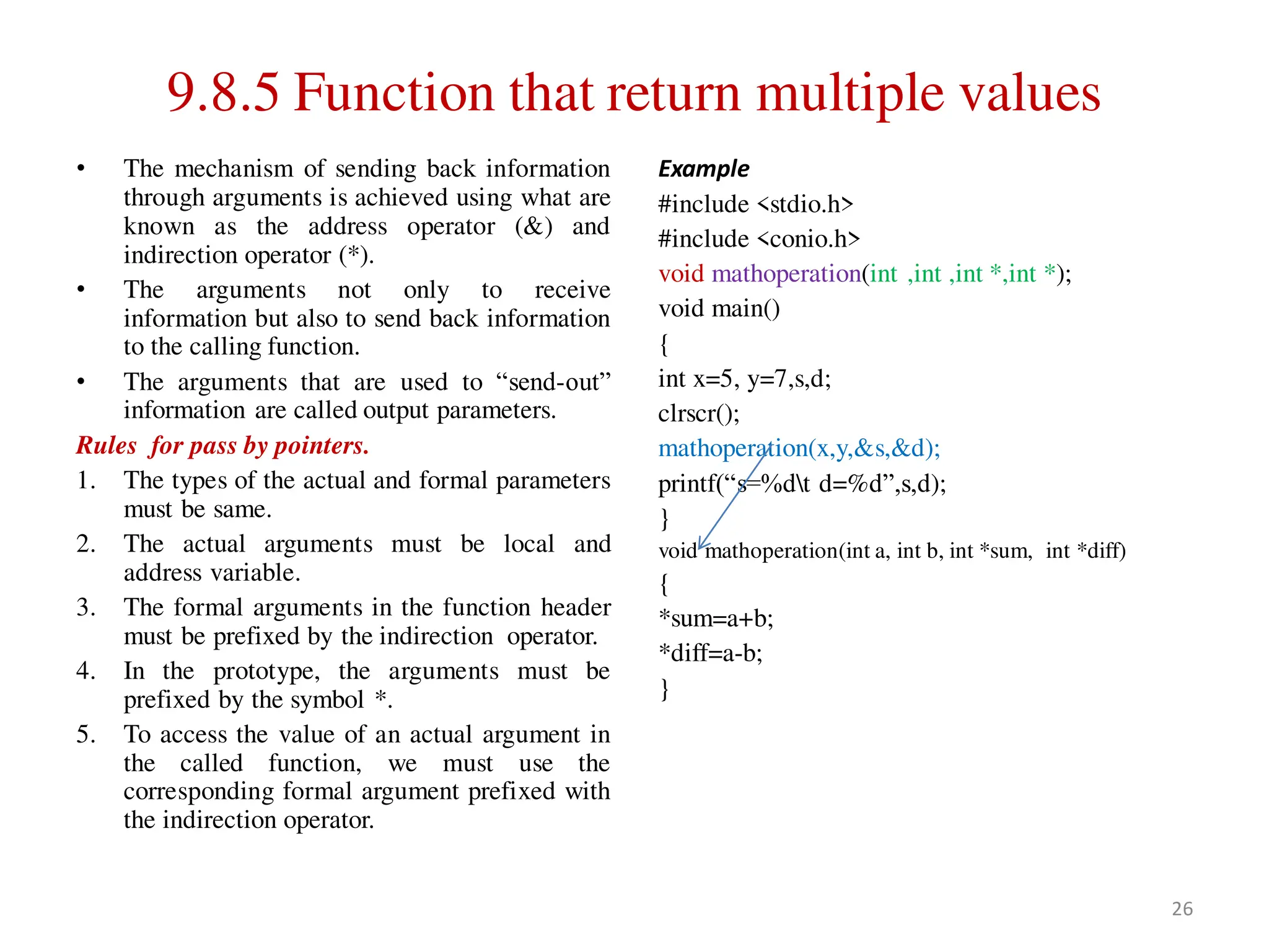 9.8.5 Function that return multiple values
• The mechanism of sending back information
through arguments is achieved using what are
known as the address operator (&) and
indirection operator (*).
• The arguments not only to receive
information but also to send back information
to the calling function.
• The arguments that are used to “send-out”
information are called output parameters.
Rules for pass by pointers.
1. The types of the actual and formal parameters
must be same.
2. The actual arguments must be local and
address variable.
3. The formal arguments in the function header
must be prefixed by the indirection operator.
4. In the prototype, the arguments must be
prefixed by the symbol *.
5. To access the value of an actual argument in
the called function, we must use the
corresponding formal argument prefixed with
the indirection operator.
Example
#include <stdio.h>
#include <conio.h>
void mathoperation(int ,int ,int *,int *);
void main()
{
int x=5, y=7,s,d;
clrscr();
mathoperation(x,y,&s,&d);
printf(“s=%dt d=%d”,s,d);
}
void mathoperation(int a, int b, int *sum, int *diff)
{
*sum=a+b;
*diff=a-b;
}
26
 
