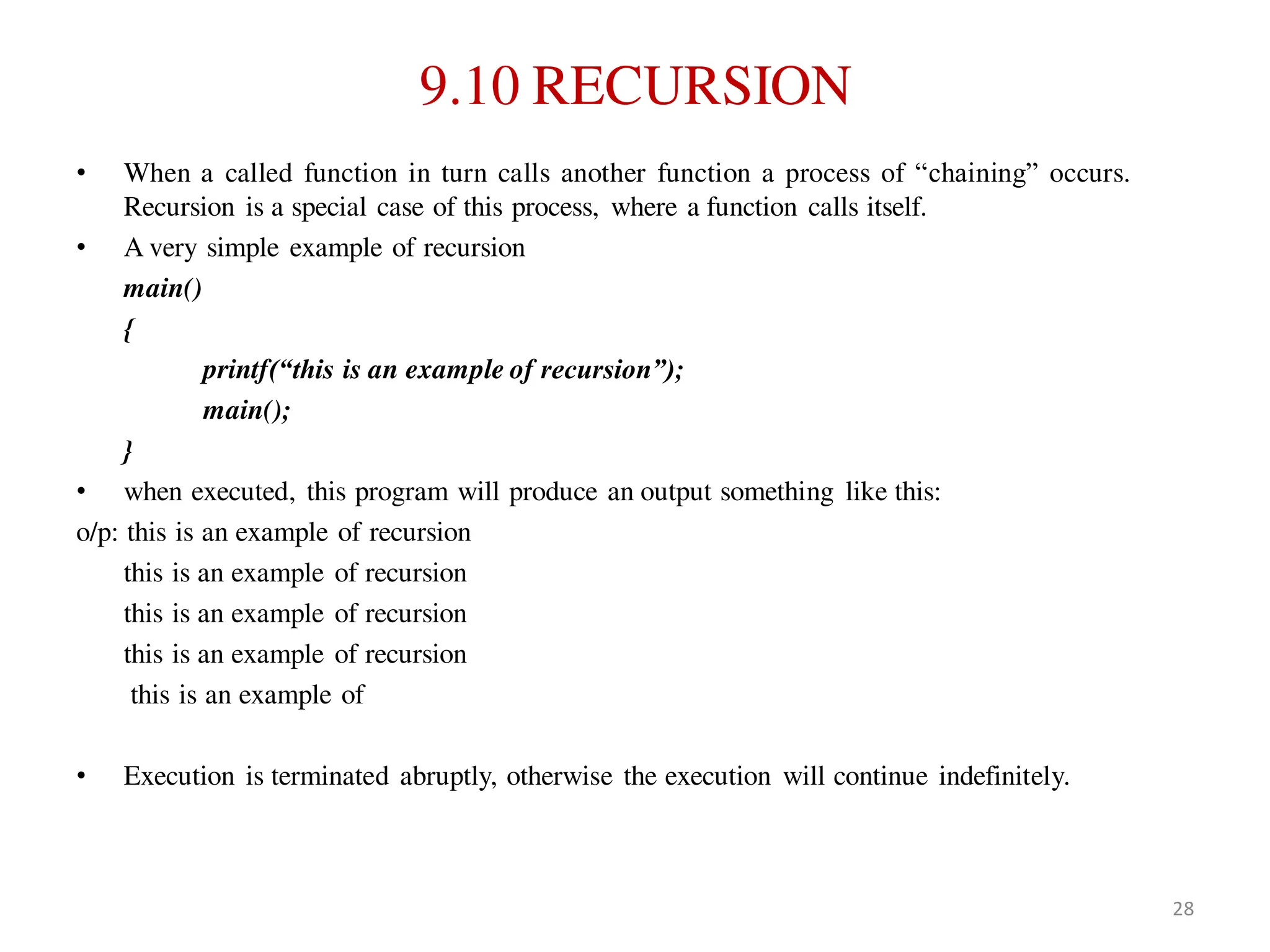 9.10 RECURSION
• When a called function in turn calls another function a process of “chaining” occurs.
Recursion is a special case of this process, where a function calls itself.
• A very simple example of recursion
main()
{
printf(“this is an example of recursion”);
main();
}
• when executed, this program will produce an output something like this:
o/p: this is an example of recursion
this is an example of recursion
this is an example of recursion
this is an example of recursion
this is an example of
• Execution is terminated abruptly, otherwise the execution will continue indefinitely.
28
 