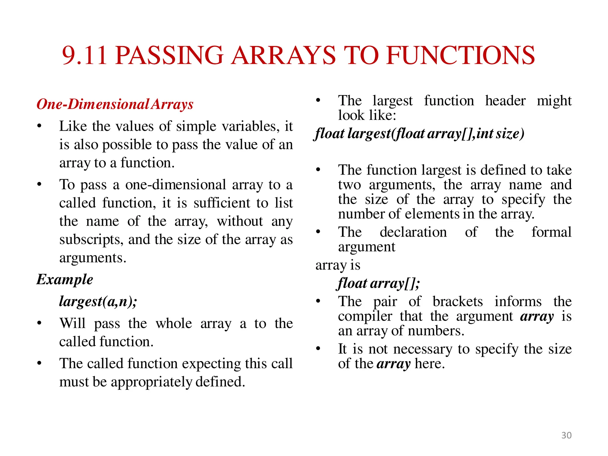 9.11 PASSING ARRAYS TO FUNCTIONS
One-DimensionalArrays
• Like the values of simple variables, it
is also possible to pass the value of an
array to a function.
• To pass a one-dimensional array to a
called function, it is sufficient to list
the name of the array, without any
subscripts, and the size of the array as
arguments.
Example
largest(a,n);
• Will pass the whole array a to the
called function.
• The called function expecting this call
must be appropriately defined.
• The largest function header might
look like:
float largest(float array[],int size)
• The function largest is defined to take
two arguments, the array name and
the size of the array to specify the
number of elements in the array.
• The declaration of the formal
argument
array is
float array[];
• The pair of brackets informs the
compiler that the argument array is
an array of numbers.
• It is not necessary to specify the size
of the array here.
30
 