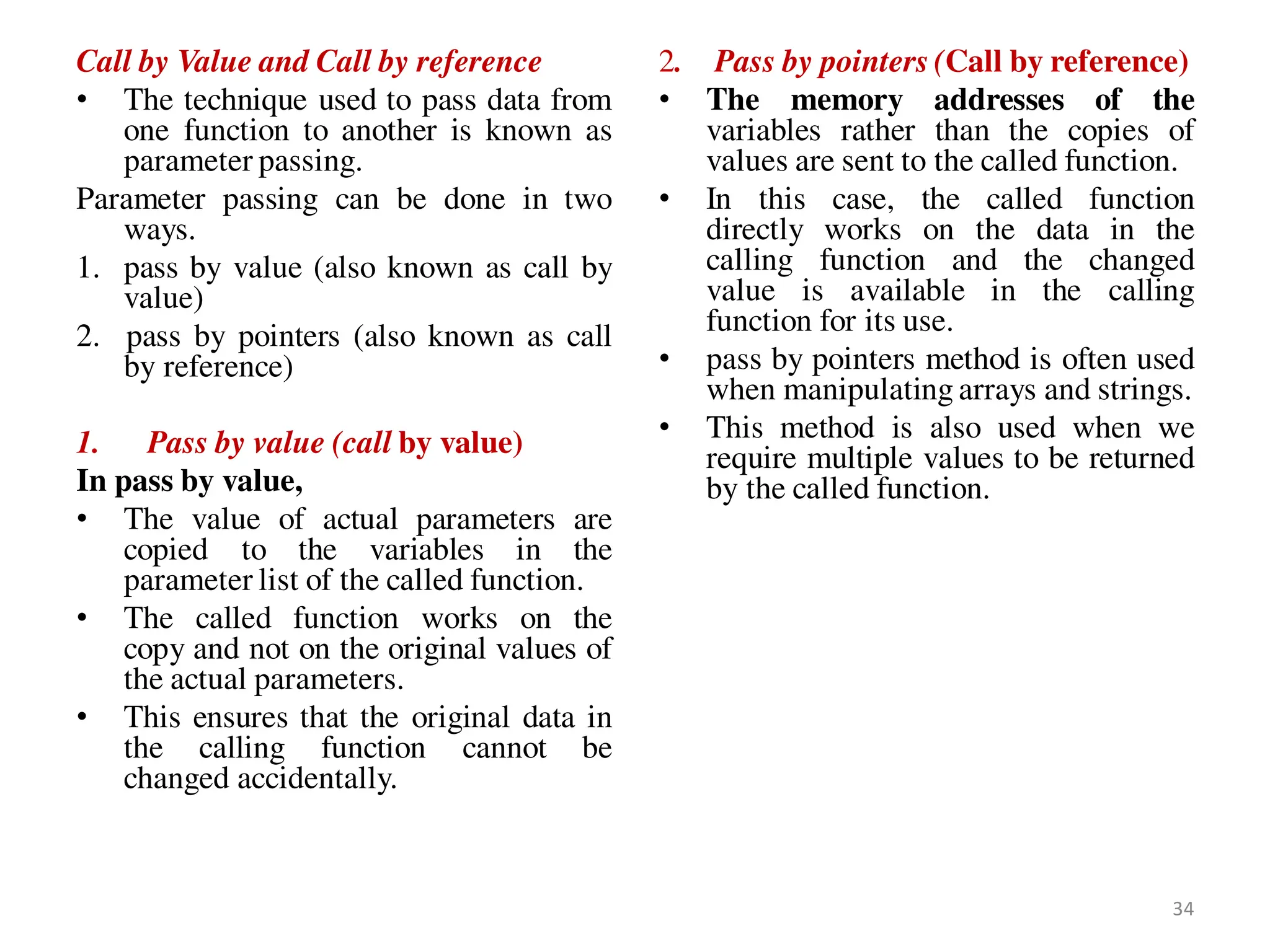 Call by Value and Call by reference
• The technique used to pass data from
one function to another is known as
parameter passing.
Parameter passing can be done in two
ways.
1. pass by value (also known as call by
value)
2. pass by pointers (also known as call
by reference)
1. Pass by value (call by value)
In pass by value,
• The value of actual parameters are
copied to the variables in the
parameter list of the called function.
• The called function works on the
copy and not on the original values of
the actual parameters.
• This ensures that the original data in
the calling function cannot be
changed accidentally.
2. Pass by pointers (Call by reference)
• The memory addresses of the
variables rather than the copies of
values are sent to the called function.
• In this case, the called function
directly works on the data in the
calling function and the changed
value is available in the calling
function for its use.
• pass by pointers method is often used
when manipulating arrays and strings.
• This method is also used when we
require multiple values to be returned
by the called function.
34
 