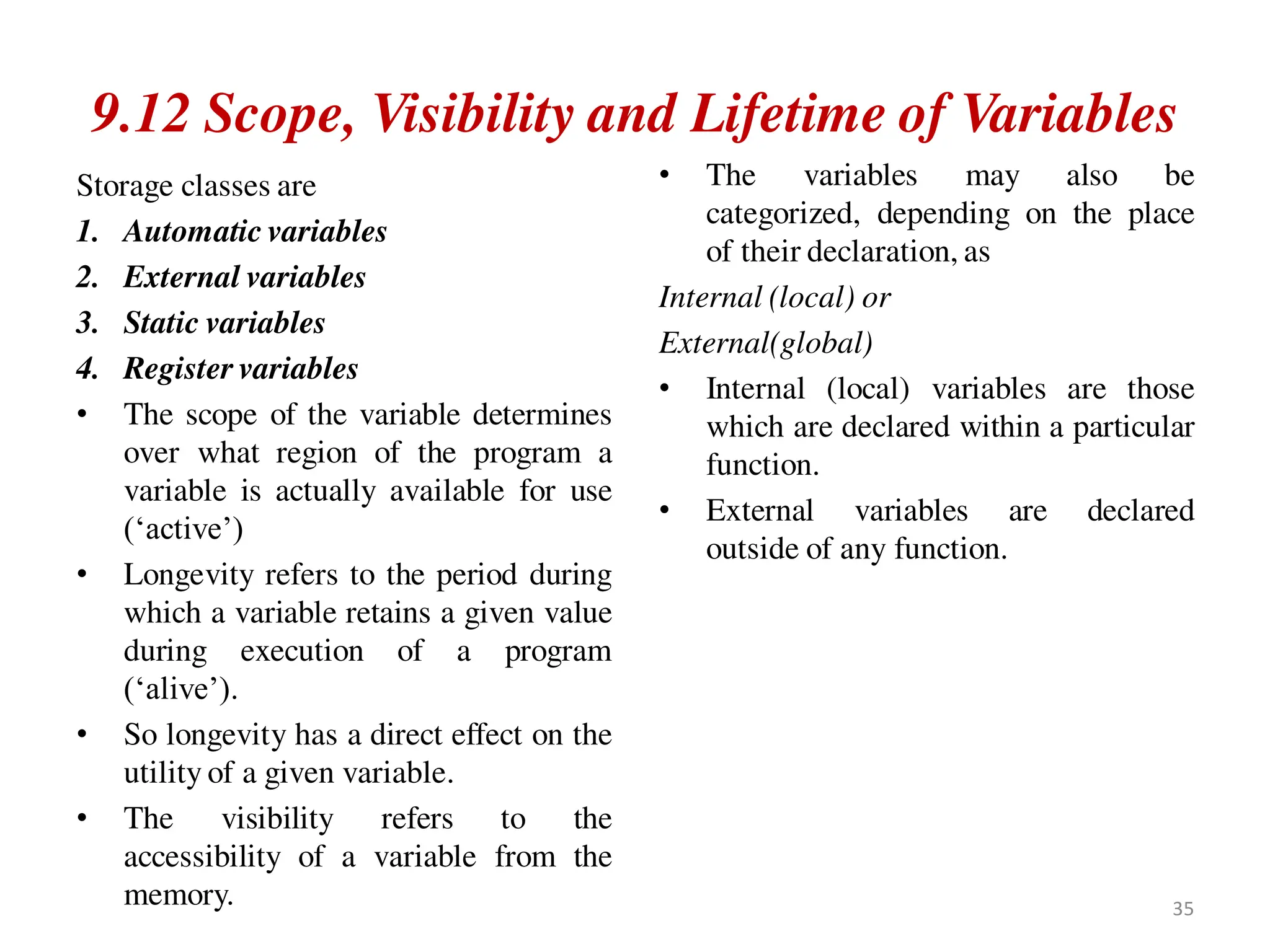 9.12 Scope, Visibility and Lifetime of Variables
Storage classes are
1. Automatic variables
2. External variables
3. Static variables
4. Register variables
• The scope of the variable determines
over what region of the program a
variable is actually available for use
(‘active’)
• Longevity refers to the period during
which a variable retains a given value
during execution of a program
(‘alive’).
• So longevity has a direct effect on the
utility of a given variable.
• The visibility refers to the
accessibility of a variable from the
memory.
• The variables may also be
categorized, depending on the place
of their declaration, as
Internal (local) or
External(global)
• Internal (local) variables are those
which are declared within a particular
function.
• External variables are declared
outside of any function.
35
 