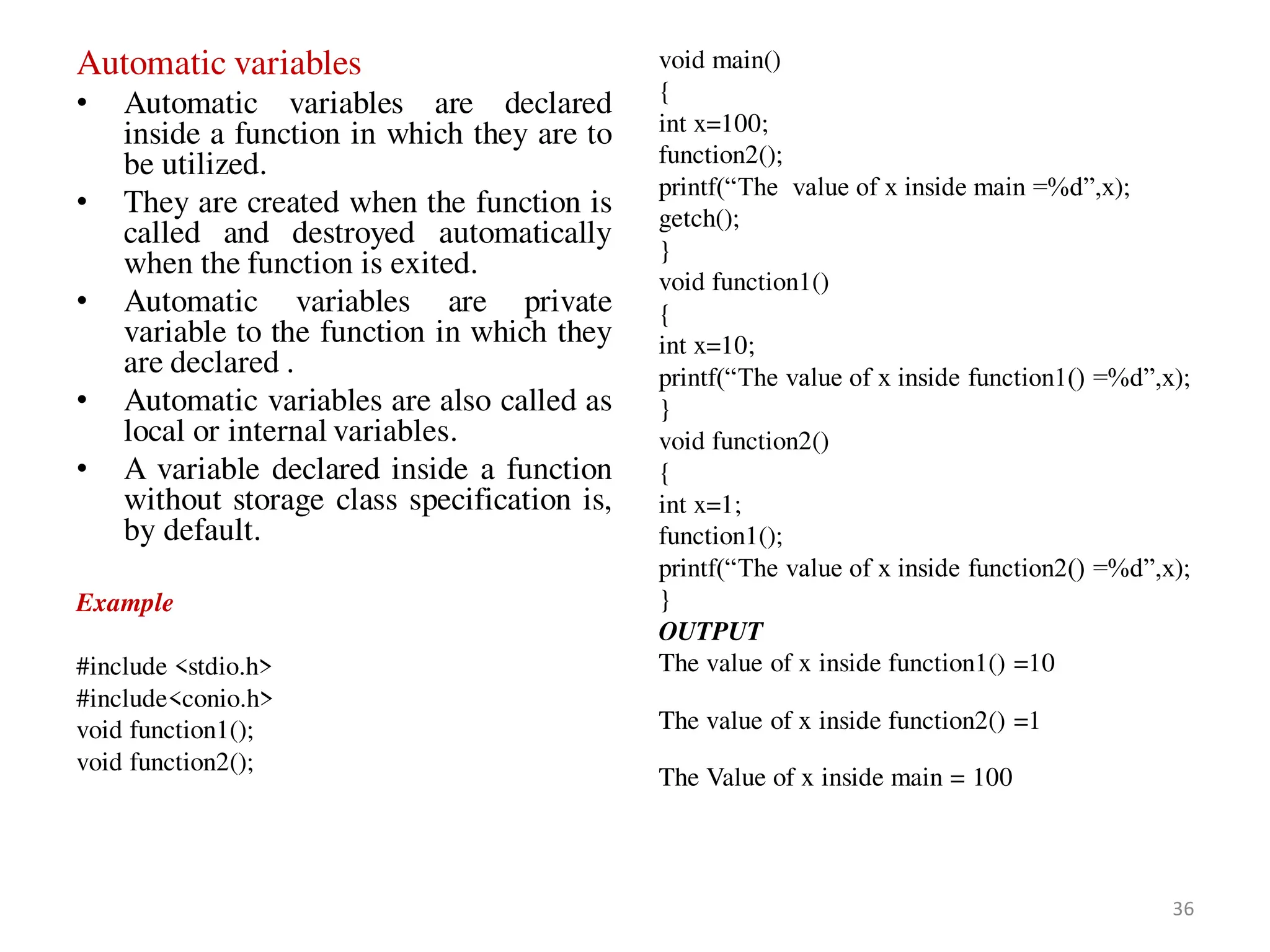 Automatic variables
• Automatic variables are declared
inside a function in which they are to
be utilized.
• They are created when the function is
called and destroyed automatically
when the function is exited.
• Automatic variables are private
variable to the function in which they
are declared .
• Automatic variables are also called as
local or internal variables.
• A variable declared inside a function
without storage class specification is,
by default.
Example
#include <stdio.h>
#include<conio.h>
void function1();
void function2();
void main()
{
int x=100;
function2();
printf(“The value of x inside main =%d”,x);
getch();
}
void function1()
{
int x=10;
printf(“The value of x inside function1() =%d”,x);
}
void function2()
{
int x=1;
function1();
printf(“The value of x inside function2() =%d”,x);
}
OUTPUT
The value of x inside function1() =10
The value of x inside function2() =1
The Value of x inside main = 100
36
 