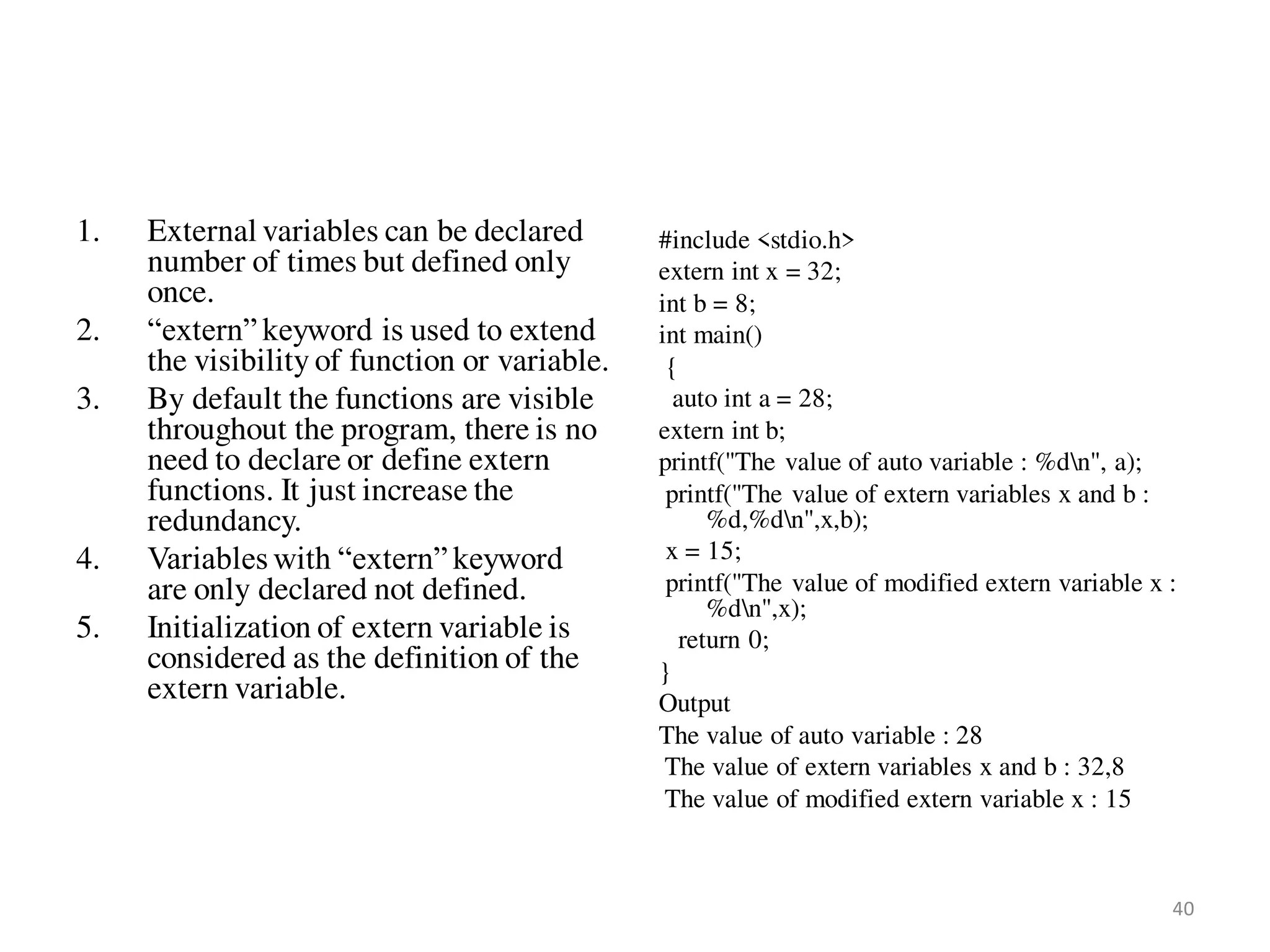 1. External variables can be declared
number of times but defined only
once.
2. “extern” keyword is used to extend
the visibility of function or variable.
3. By default the functions are visible
throughout the program, there is no
need to declare or define extern
functions. It just increase the
redundancy.
4. Variables with “extern” keyword
are only declared not defined.
5. Initialization of extern variable is
considered as the definition of the
extern variable.
#include <stdio.h>
extern int x = 32;
int b = 8;
int main()
{
auto int a = 28;
extern int b;
printf("The value of auto variable : %dn", a);
printf("The value of extern variables x and b :
%d,%dn",x,b);
x = 15;
printf("The value of modified extern variable x :
%dn",x);
return 0;
}
Output
The value of auto variable : 28
The value of extern variables x and b : 32,8
The value of modified extern variable x : 15
40
 