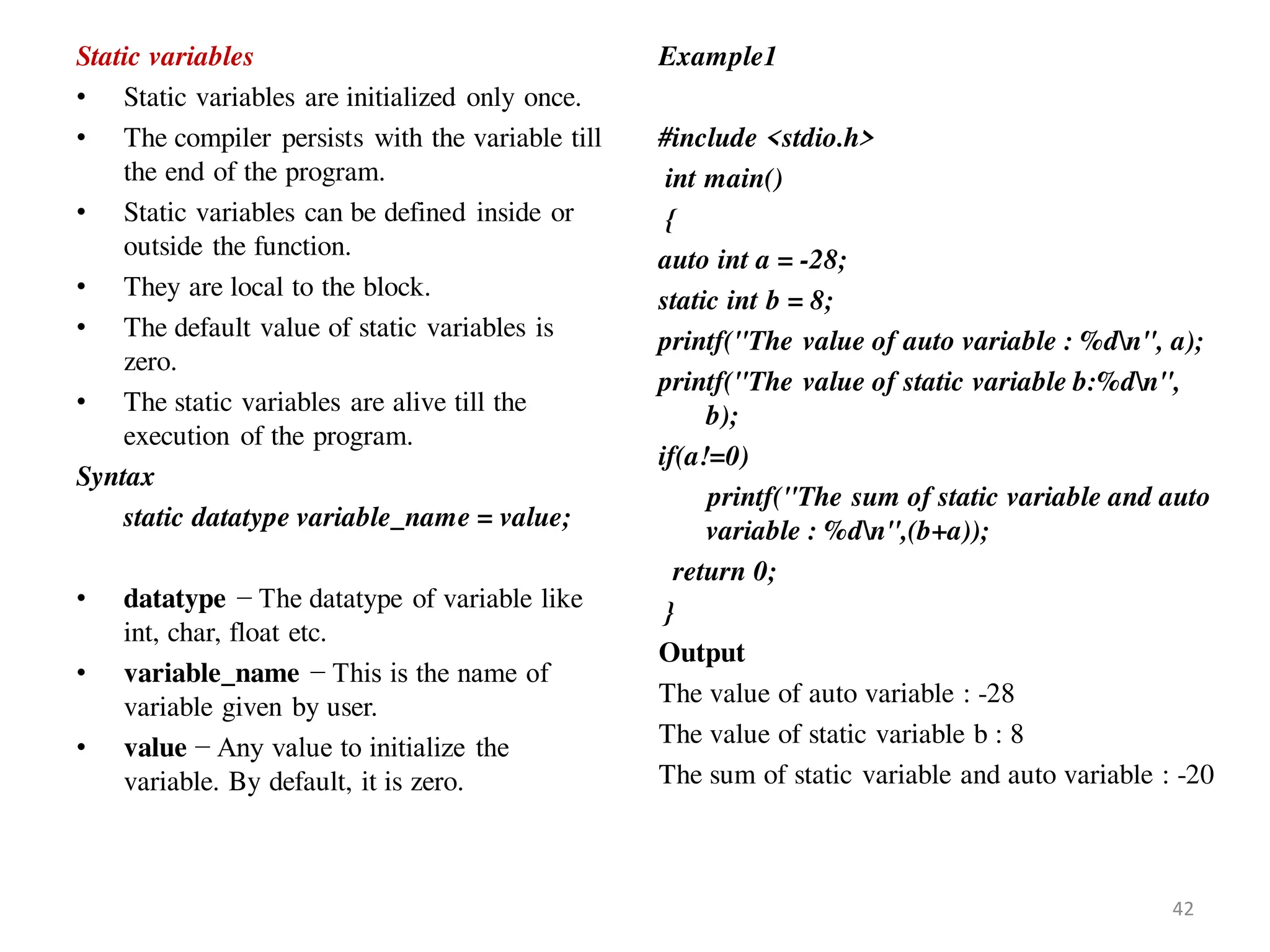 Static variables
• Static variables are initialized only once.
• The compiler persists with the variable till
the end of the program.
• Static variables can be defined inside or
outside the function.
• They are local to the block.
• The default value of static variables is
zero.
• The static variables are alive till the
execution of the program.
Syntax
static datatype variable_name = value;
• datatype − The datatype of variable like
int, char, float etc.
• variable_name − This is the name of
variable given by user.
• value − Any value to initialize the
variable. By default, it is zero.
Example1
#include <stdio.h>
int main()
{
auto int a = -28;
static int b = 8;
printf("The value of auto variable : %dn", a);
printf("The value of static variable b:%dn",
b);
if(a!=0)
printf("The sum of static variable and auto
variable : %dn",(b+a));
return 0;
}
Output
The value of auto variable : -28
The value of static variable b : 8
The sum of static variable and auto variable : -20
42
 