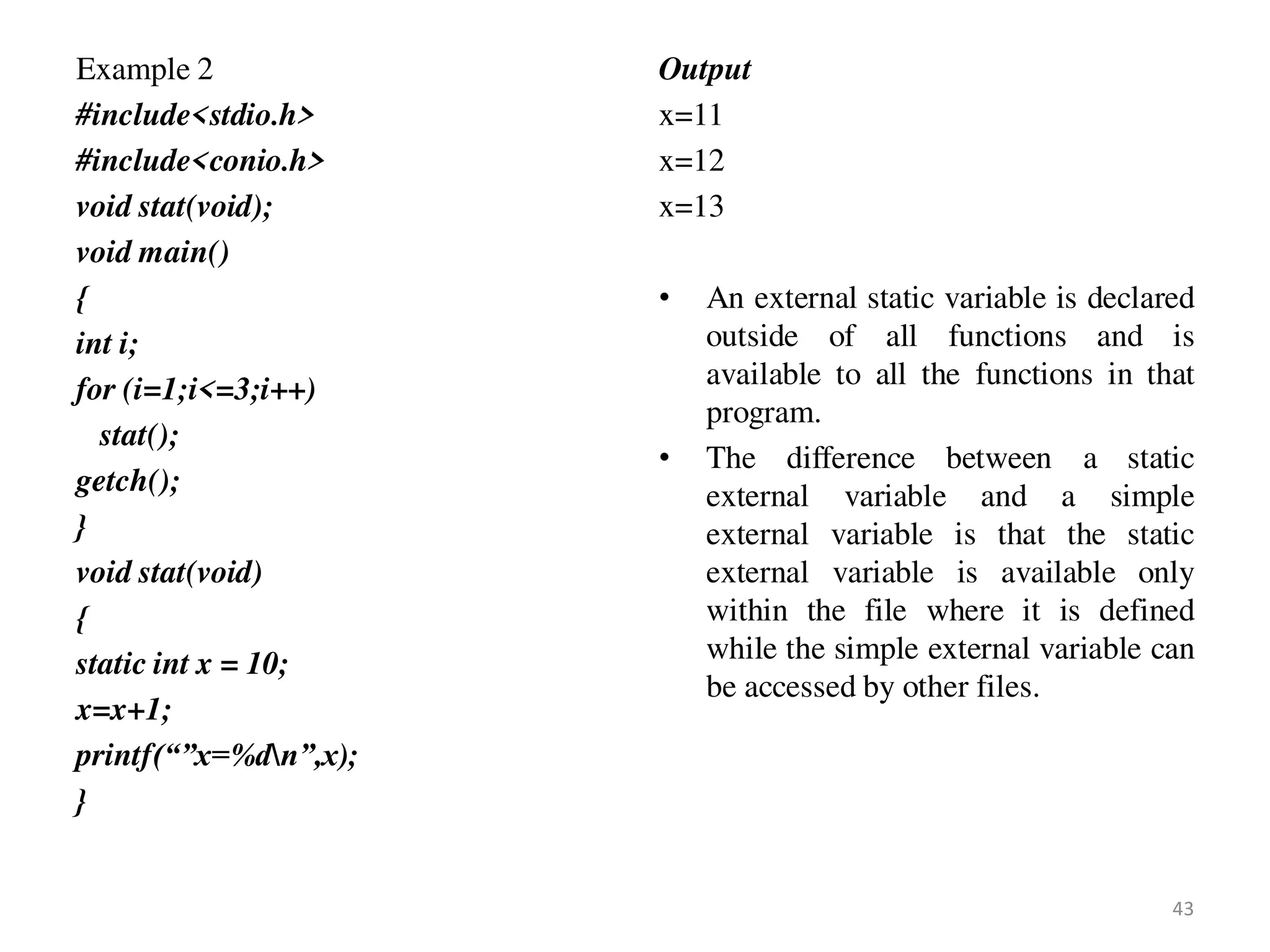 Example 2
#include<stdio.h>
#include<conio.h>
void stat(void);
void main()
{
int i;
for (i=1;i<=3;i++)
stat();
getch();
}
void stat(void)
{
static int x = 10;
x=x+1;
printf(“”x=%dn”,x);
}
Output
x=11
x=12
x=13
• An external static variable is declared
outside of all functions and is
available to all the functions in that
program.
• The difference between a static
external variable and a simple
external variable is that the static
external variable is available only
within the file where it is defined
while the simple external variable can
be accessed by other files.
43
 