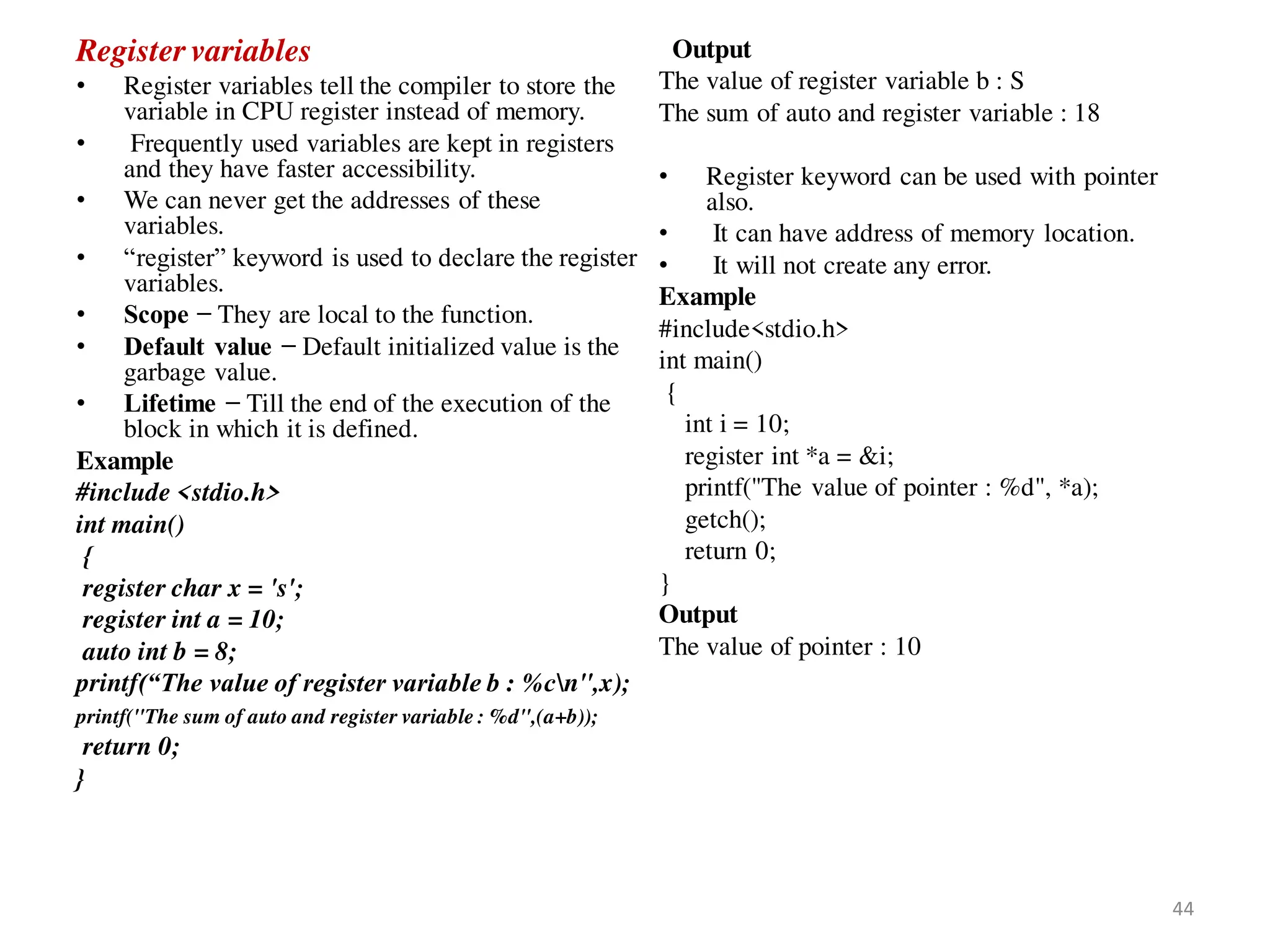 Register variables
• Register variables tell the compiler to store the
variable in CPU register instead of memory.
• Frequently used variables are kept in registers
and they have faster accessibility.
• We can never get the addresses of these
variables.
• “register” keyword is used to declare the register
variables.
• Scope − They are local to the function.
• Default value − Default initialized value is the
garbage value.
• Lifetime − Till the end of the execution of the
block in which it is defined.
Example
#include <stdio.h>
int main()
{
register char x = 's';
register int a = 10;
auto int b = 8;
printf(“The value of register variable b : %cn",x);
printf("The sum of auto and register variable : %d",(a+b));
return 0;
}
Output
The value of register variable b : S
The sum of auto and register variable : 18
• Register keyword can be used with pointer
also.
• It can have address of memory location.
• It will not create any error.
Example
#include<stdio.h>
int main()
{
int i = 10;
register int *a = &i;
printf("The value of pointer : %d", *a);
getch();
return 0;
}
Output
The value of pointer : 10
44
 