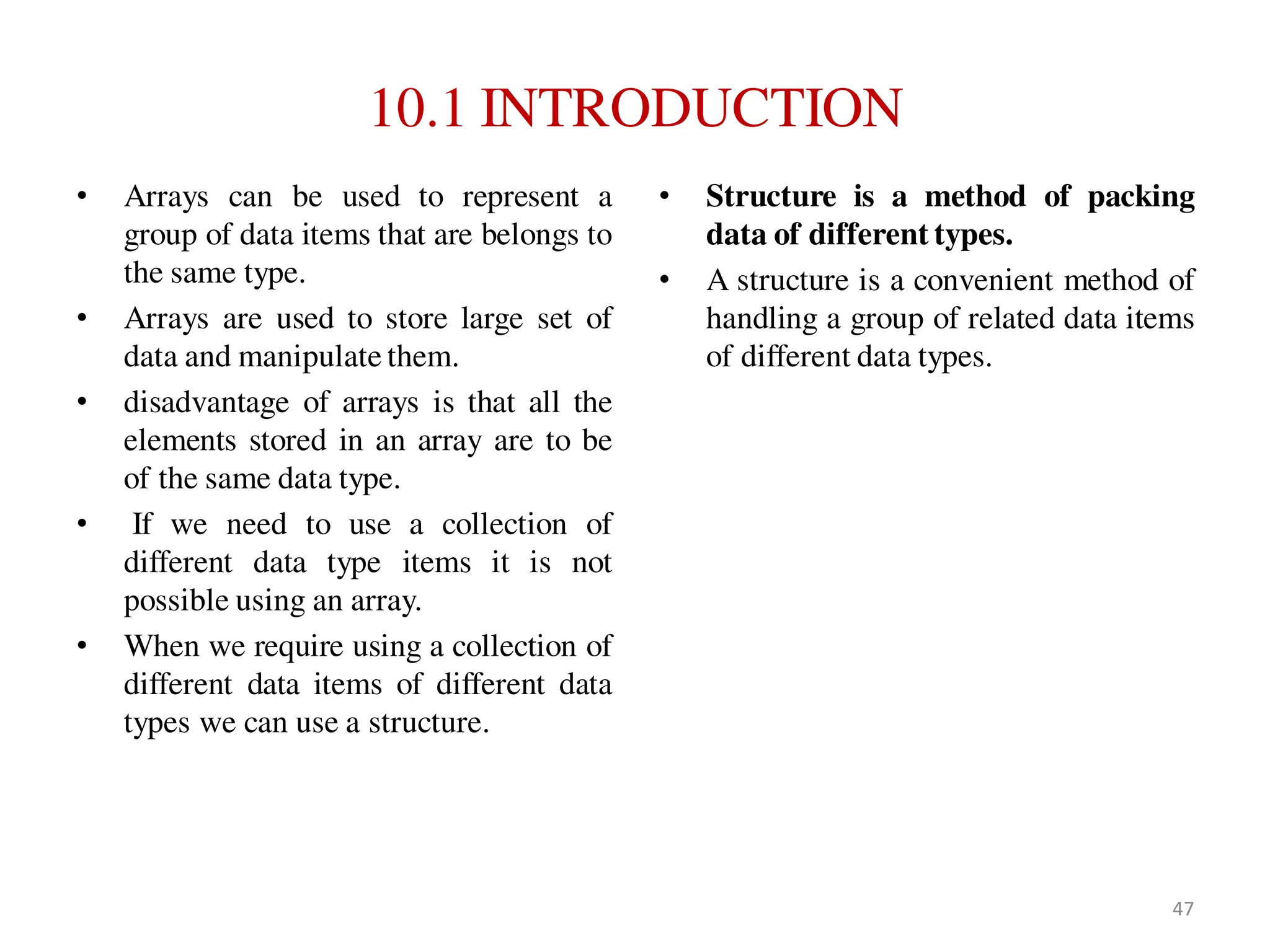 10.1 INTRODUCTION
• Arrays can be used to represent a
group of data items that are belongs to
the same type.
• Arrays are used to store large set of
data and manipulate them.
• disadvantage of arrays is that all the
elements stored in an array are to be
of the same data type.
• If we need to use a collection of
different data type items it is not
possible using an array.
• When we require using a collection of
different data items of different data
types we can use a structure.
• Structure is a method of packing
data of different types.
• A structure is a convenient method of
handling a group of related data items
of different data types.
47
 