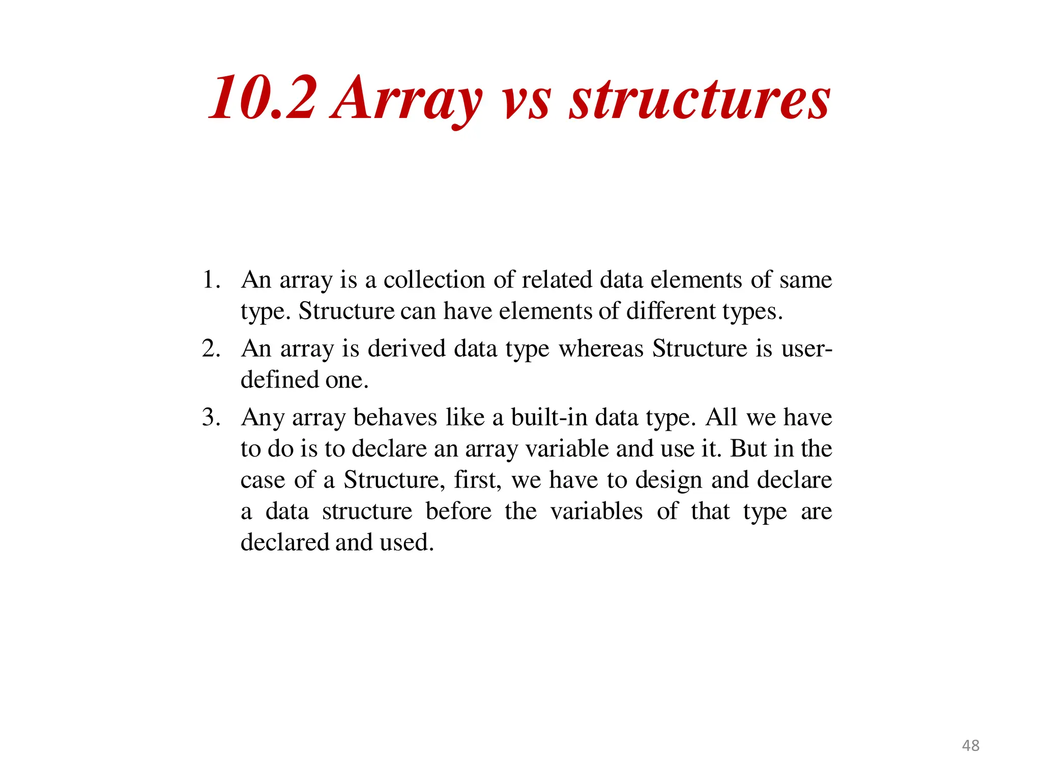 10.2 Array vs structures
1. An array is a collection of related data elements of same
type. Structure can have elements of different types.
2. An array is derived data type whereas Structure is user-
defined one.
3. Any array behaves like a built-in data type. All we have
to do is to declare an array variable and use it. But in the
case of a Structure, first, we have to design and declare
a data structure before the variables of that type are
declared and used.
48
 
