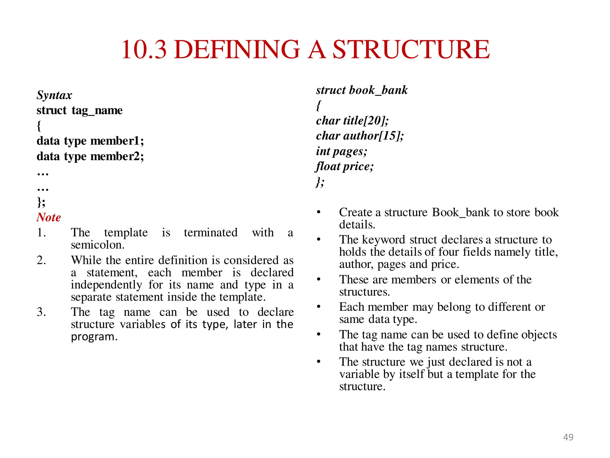 10.3 DEFINING A STRUCTURE
Syntax
struct tag_name
{
data type member1;
data type member2;
…
…
};
Note
1. The template is terminated with a
semicolon.
2. While the entire definition is considered as
a statement, each member is declared
independently for its name and type in a
separate statement inside the template.
3. The tag name can be used to declare
structure variables of its type, later in the
program.
struct book_bank
{
char title[20];
char author[15];
int pages;
float price;
};
• Create a structure Book_bank to store book
details.
• The keyword struct declares a structure to
holds the details of four fields namely title,
author, pages and price.
• These are members or elements of the
structures.
• Each member may belong to different or
same data type.
• The tag name can be used to define objects
that have the tag names structure.
• The structure we just declared is not a
variable by itself but a template for the
structure.
49
 