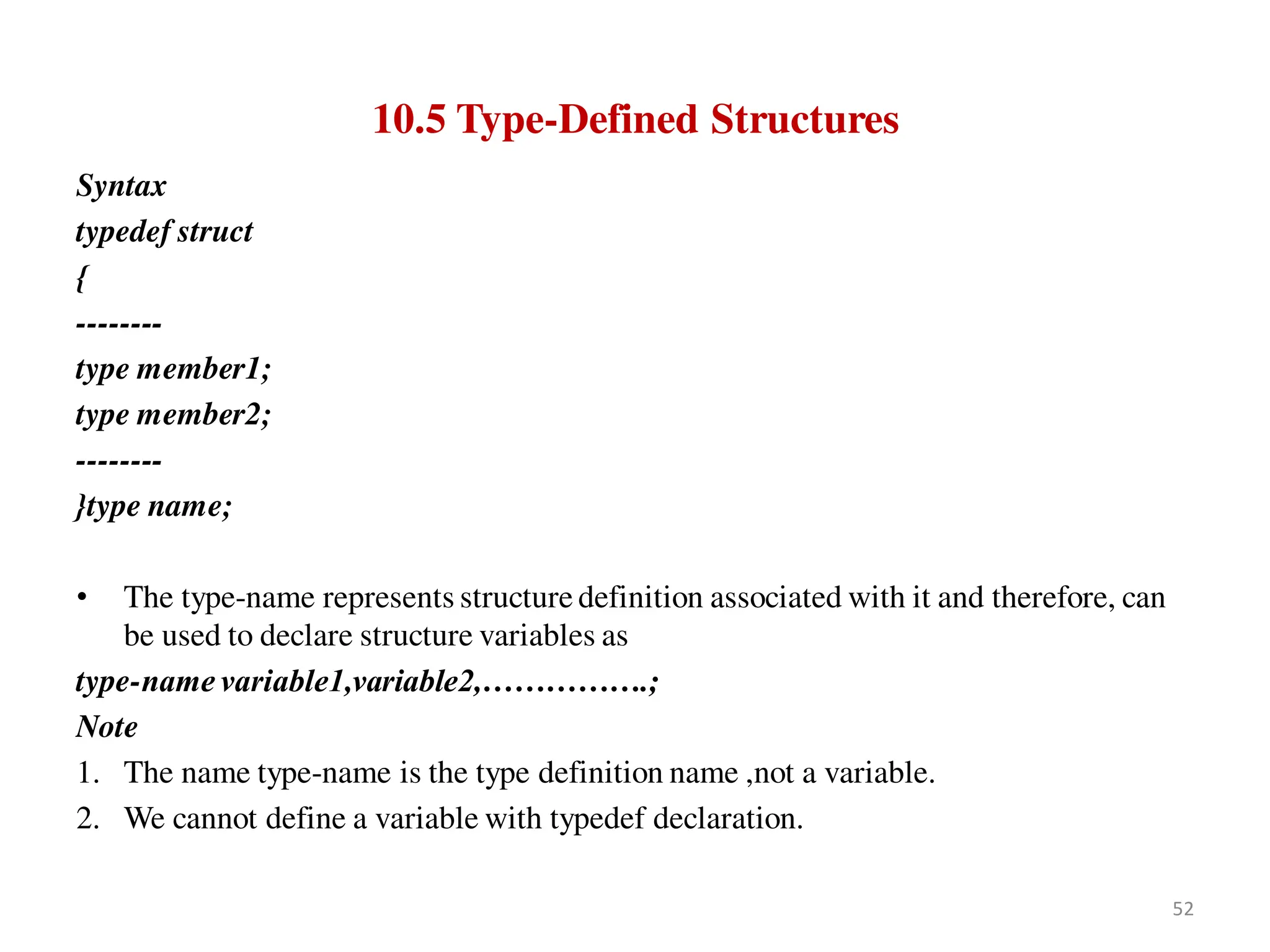 10.5 Type-Defined Structures
Syntax
typedef struct
{
--------
type member1;
type member2;
--------
}type name;
• The type-name represents structure definition associated with it and therefore, can
be used to declare structure variables as
type-name variable1,variable2,…………….;
Note
1. The name type-name is the type definition name ,not a variable.
2. We cannot define a variable with typedef declaration.
52
 