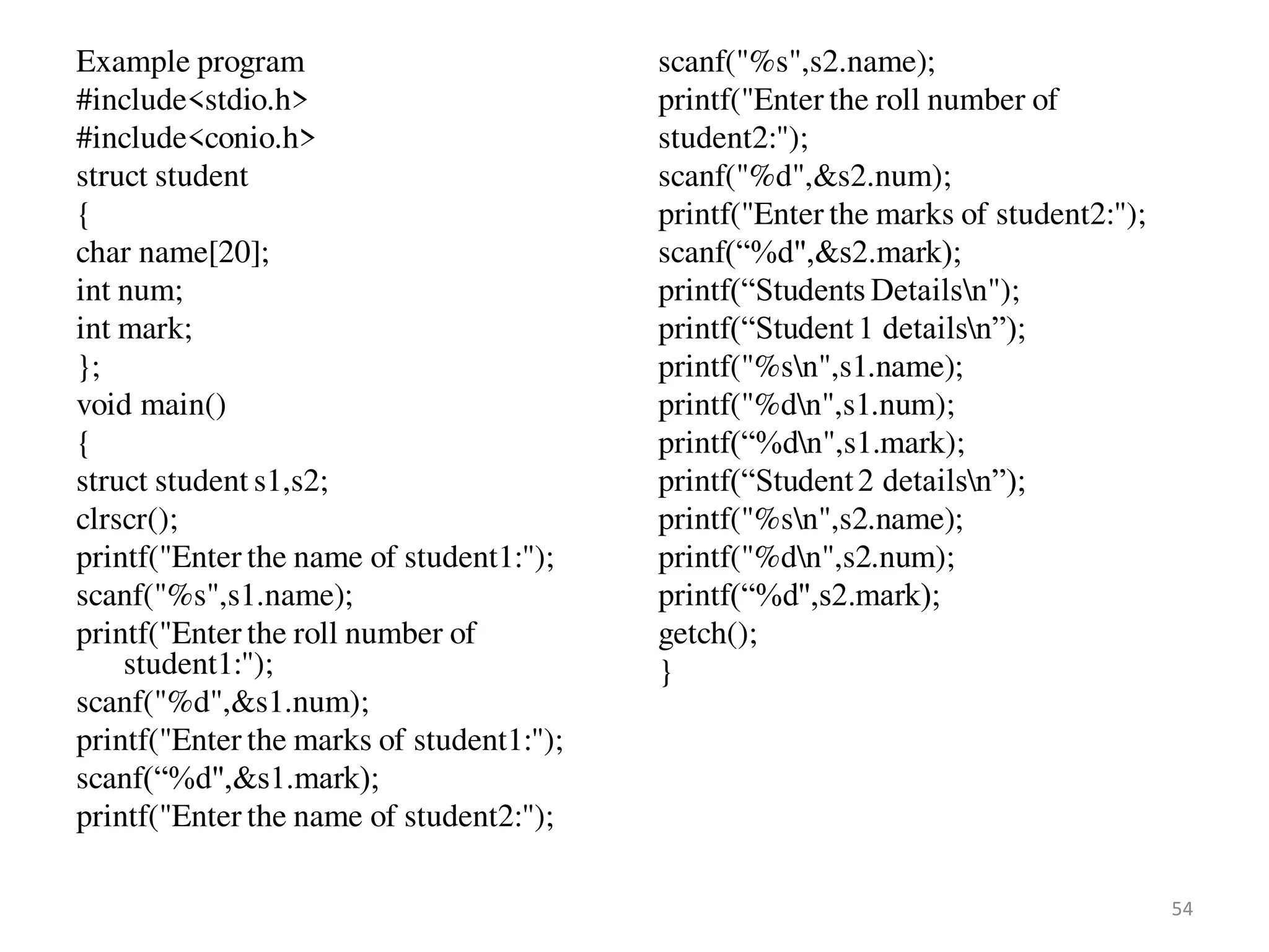 Example program
#include<stdio.h>
#include<conio.h>
struct student
{
char name[20];
int num;
int mark;
};
void main()
{
struct student s1,s2;
clrscr();
printf("Enter the name of student1:");
scanf("%s",s1.name);
printf("Enter the roll number of
student1:");
scanf("%d",&s1.num);
printf("Enter the marks of student1:");
scanf(“%d",&s1.mark);
printf("Enter the name of student2:");
scanf("%s",s2.name);
printf("Enter the roll number of
student2:");
scanf("%d",&s2.num);
printf("Enter the marks of student2:");
scanf(“%d",&s2.mark);
printf(“Students Detailsn");
printf(“Student1 detailsn”);
printf("%sn",s1.name);
printf("%dn",s1.num);
printf(“%dn",s1.mark);
printf(“Student2 detailsn”);
printf("%sn",s2.name);
printf("%dn",s2.num);
printf(“%d",s2.mark);
getch();
}
54
 