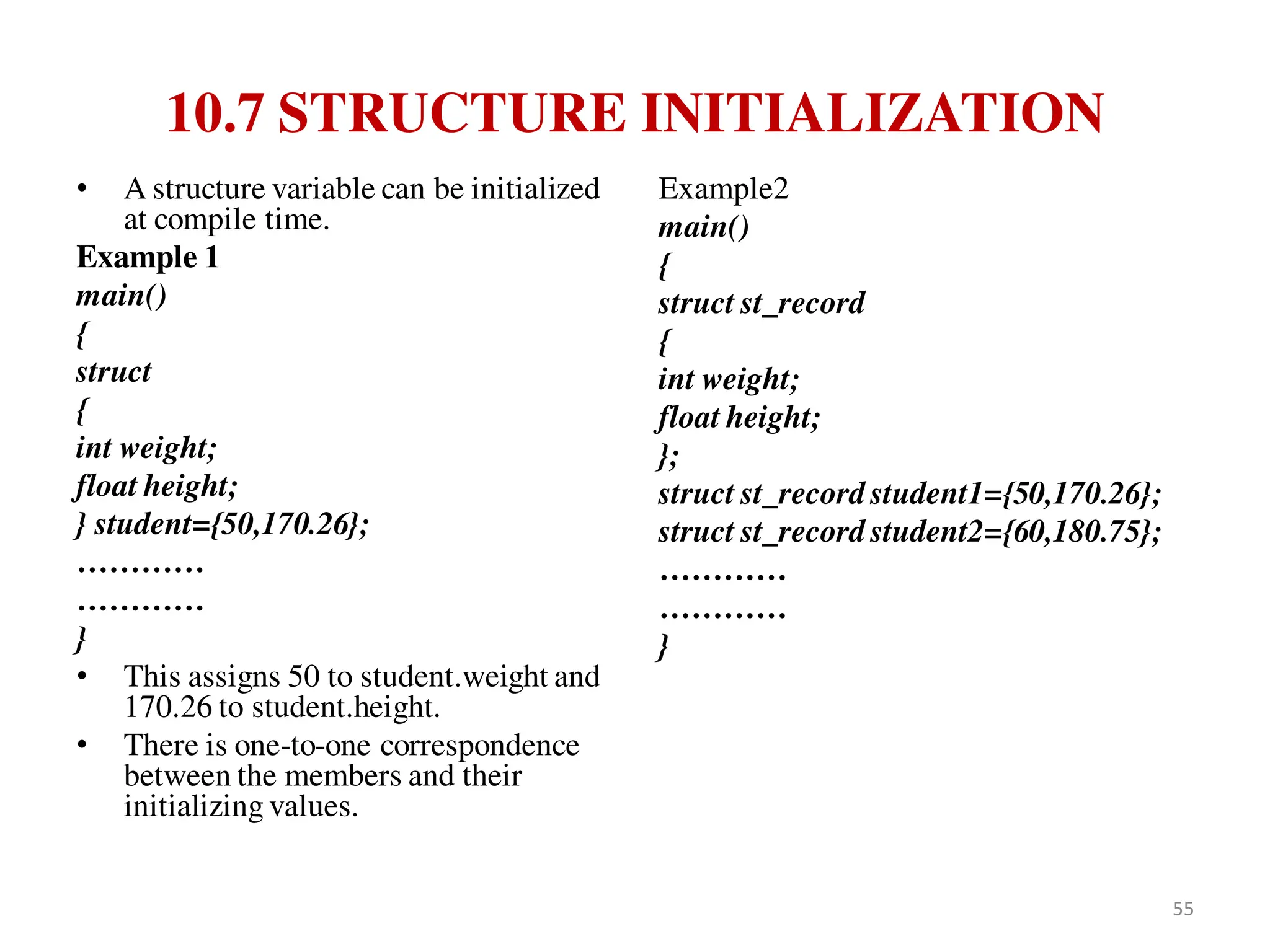 10.7 STRUCTURE INITIALIZATION
• A structure variable can be initialized
at compile time.
Example 1
main()
{
struct
{
int weight;
float height;
} student={50,170.26};
…………
…………
}
• This assigns 50 to student.weight and
170.26 to student.height.
• There is one-to-one correspondence
between the members and their
initializing values.
Example2
main()
{
struct st_record
{
int weight;
float height;
};
struct st_record student1={50,170.26};
struct st_record student2={60,180.75};
…………
…………
}
55
 
