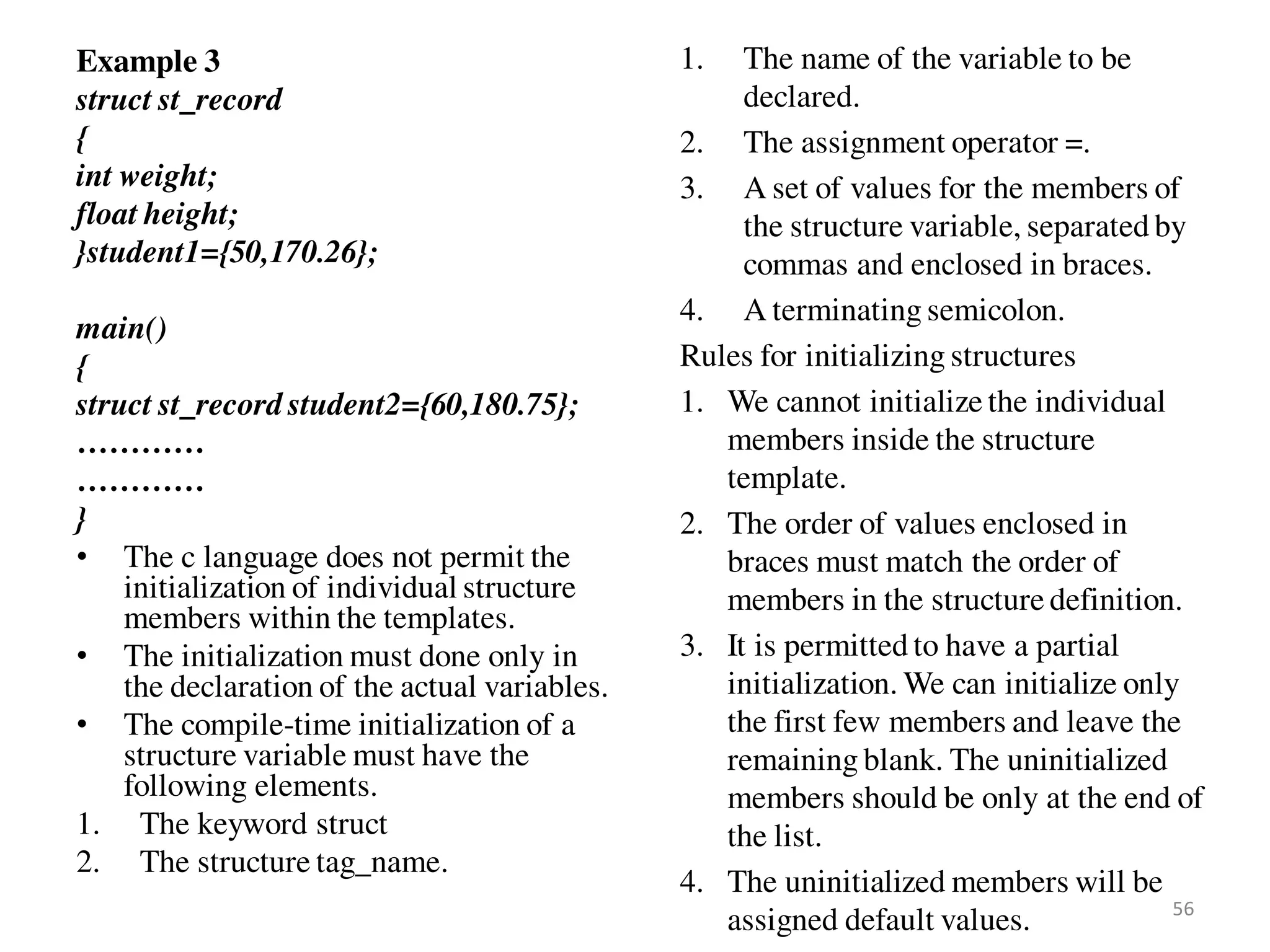 Example 3
struct st_record
{
int weight;
float height;
}student1={50,170.26};
main()
{
struct st_record student2={60,180.75};
…………
…………
}
• The c language does not permit the
initialization of individual structure
members within the templates.
• The initialization must done only in
the declaration of the actual variables.
• The compile-time initialization of a
structure variable must have the
following elements.
1. The keyword struct
2. The structure tag_name.
1. The name of the variable to be
declared.
2. The assignment operator =.
3. A set of values for the members of
the structure variable, separated by
commas and enclosed in braces.
4. A terminating semicolon.
Rules for initializing structures
1. We cannot initialize the individual
members inside the structure
template.
2. The order of values enclosed in
braces must match the order of
members in the structure definition.
3. It is permitted to have a partial
initialization. We can initialize only
the first few members and leave the
remaining blank. The uninitialized
members should be only at the end of
the list.
4. The uninitialized members will be
assigned default values. 56
 