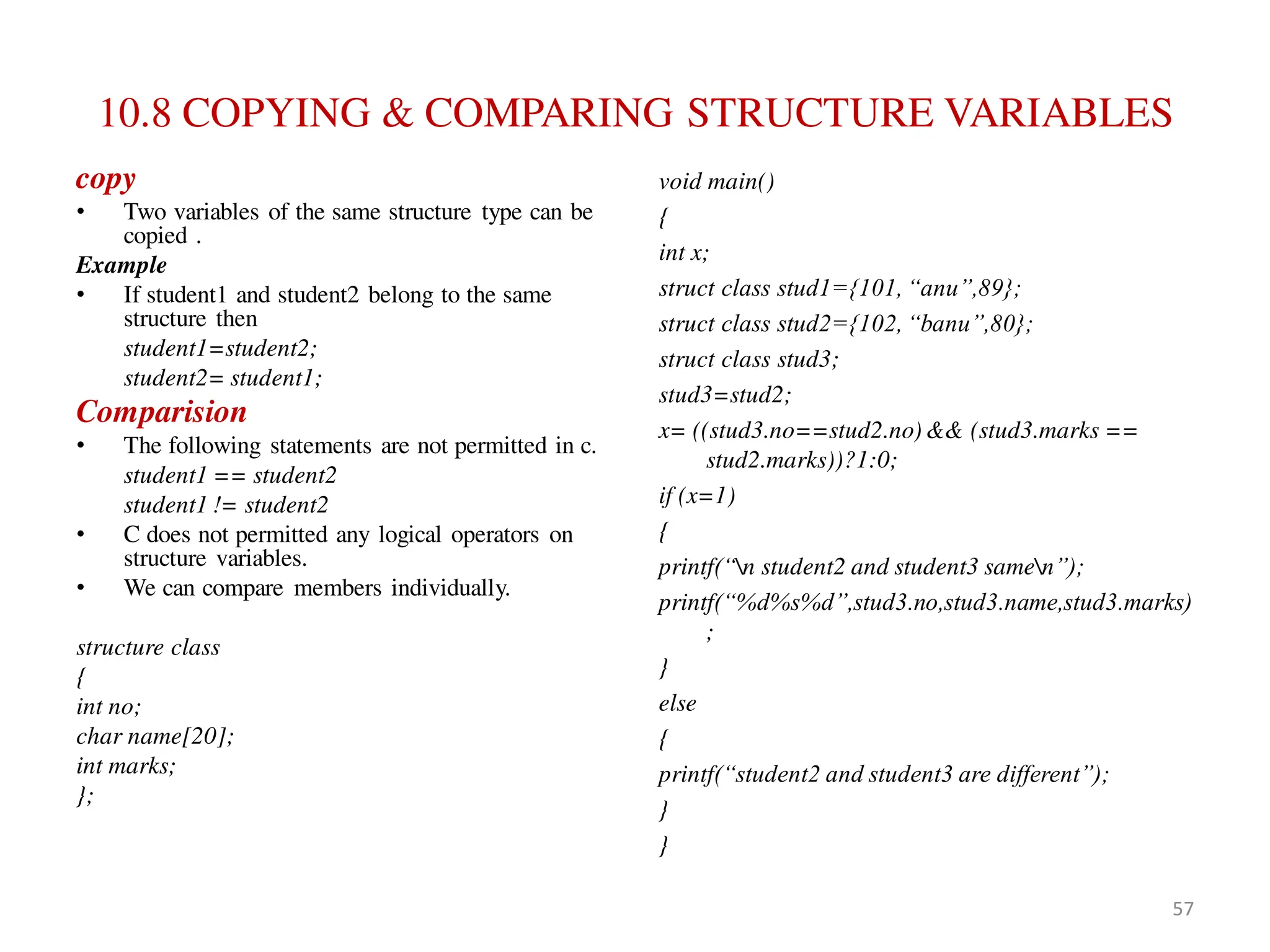10.8 COPYING & COMPARING STRUCTURE VARIABLES
copy
• Two variables of the same structure type can be
copied .
Example
• If student1 and student2 belong to the same
structure then
student1=student2;
student2= student1;
Comparision
• The following statements are not permitted in c.
student1 == student2
student1 != student2
• C does not permitted any logical operators on
structure variables.
• We can compare members individually.
structure class
{
int no;
char name[20];
int marks;
};
void main()
{
int x;
struct class stud1={101, “anu”,89};
struct class stud2={102, “banu”,80};
struct class stud3;
stud3=stud2;
x= ((stud3.no==stud2.no)&& (stud3.marks ==
stud2.marks))?1:0;
if (x=1)
{
printf(“n student2 and student3 samen”);
printf(“%d%s%d”,stud3.no,stud3.name,stud3.marks)
;
}
else
{
printf(“student2 and student3 are different”);
}
}
57
 