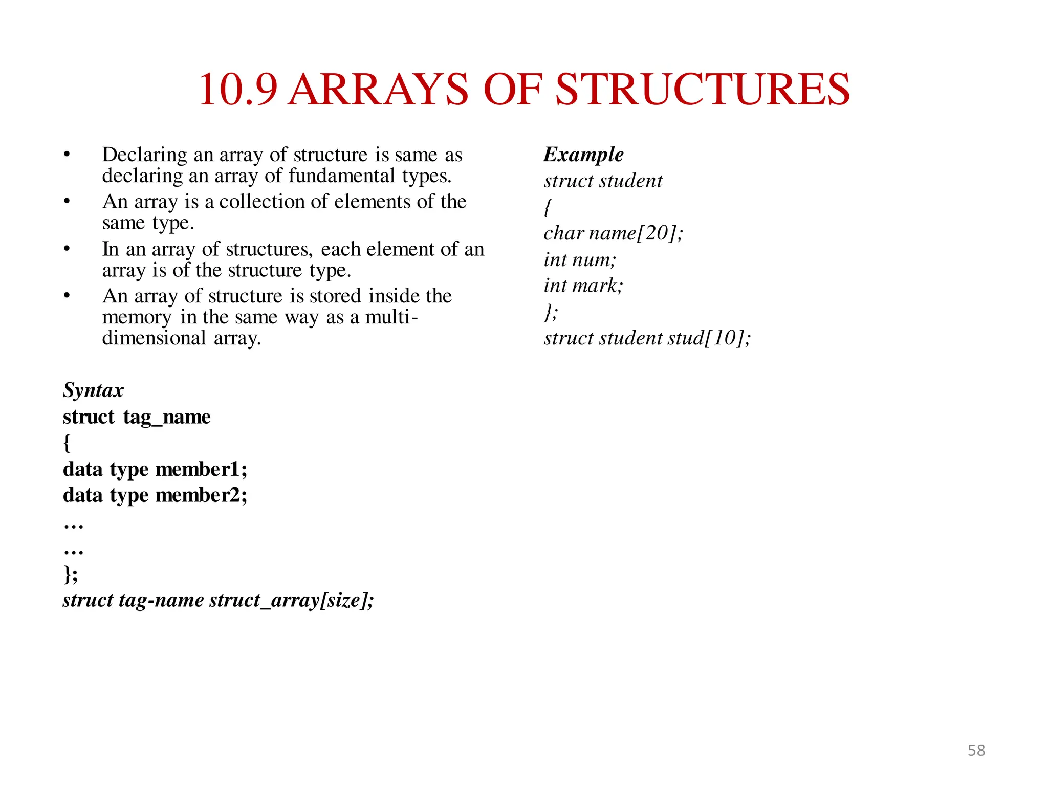 10.9 ARRAYS OF STRUCTURES
• Declaring an array of structure is same as
declaring an array of fundamental types.
• An array is a collection of elements of the
same type.
• In an array of structures, each element of an
array is of the structure type.
• An array of structure is stored inside the
memory in the same way as a multi-
dimensional array.
Syntax
struct tag_name
{
data type member1;
data type member2;
…
…
};
struct tag-name struct_array[size];
Example
struct student
{
char name[20];
int num;
int mark;
};
struct student stud[10];
58
 