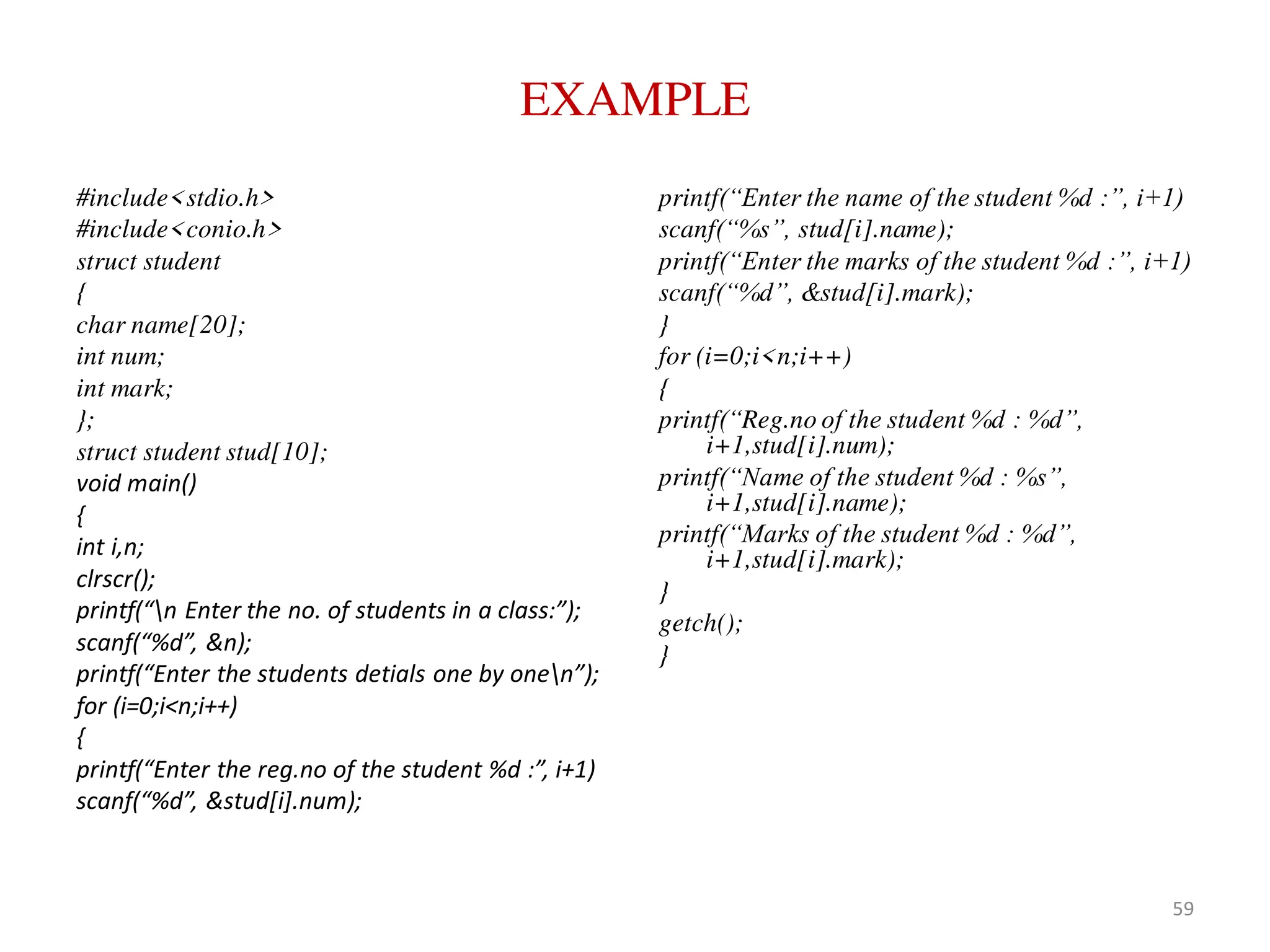 EXAMPLE
#include<stdio.h>
#include<conio.h>
struct student
{
char name[20];
int num;
int mark;
};
struct student stud[10];
void main()
{
int i,n;
clrscr();
printf(“n Enter the no. of students in a class:”);
scanf(“%d”, &n);
printf(“Enter the students detials one by onen”);
for (i=0;i<n;i++)
{
printf(“Enter the reg.no of the student %d :”, i+1)
scanf(“%d”, &stud[i].num);
printf(“Enter the name of the student %d :”, i+1)
scanf(“%s”, stud[i].name);
printf(“Enter the marks of the student %d :”, i+1)
scanf(“%d”, &stud[i].mark);
}
for (i=0;i<n;i++)
{
printf(“Reg.no of the student %d : %d”,
i+1,stud[i].num);
printf(“Name of the student %d : %s”,
i+1,stud[i].name);
printf(“Marks of the student %d : %d”,
i+1,stud[i].mark);
}
getch();
}
59
 