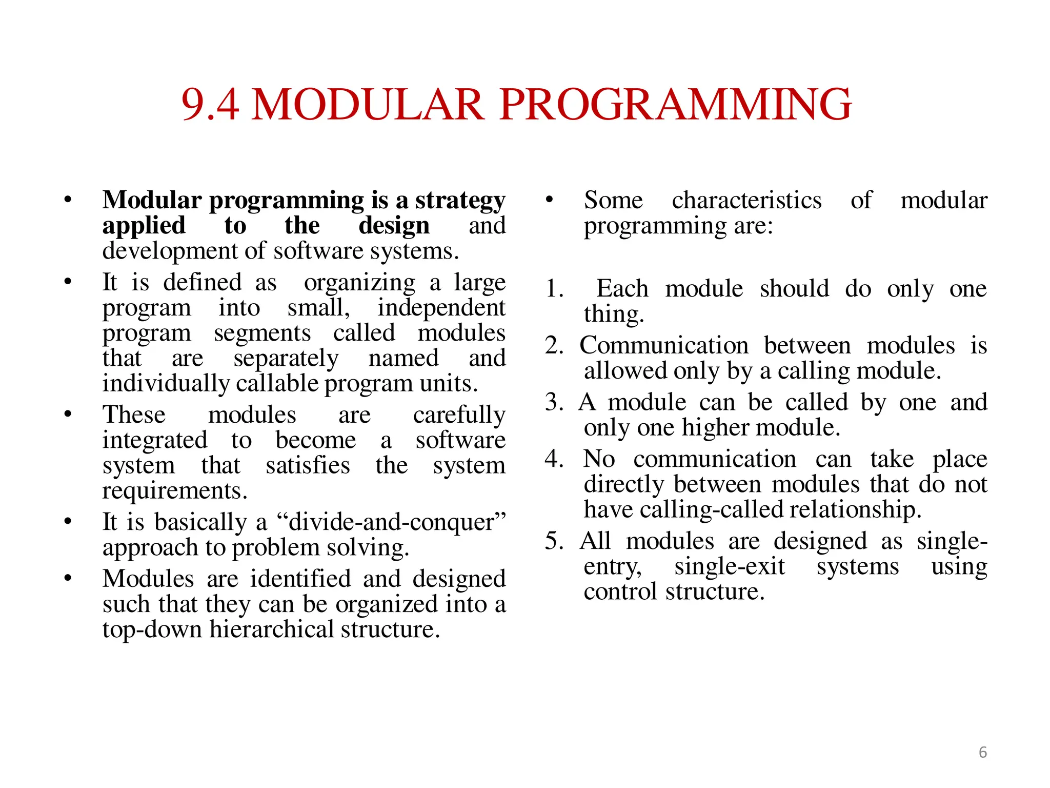 9.4 MODULAR PROGRAMMING
• Modular programming is a strategy
applied to the design and
development of software systems.
• It is defined as organizing a large
program into small, independent
program segments called modules
that are separately named and
individually callable program units.
• These modules are carefully
integrated to become a software
system that satisfies the system
requirements.
• It is basically a “divide-and-conquer”
approach to problem solving.
• Modules are identified and designed
such that they can be organized into a
top-down hierarchical structure.
• Some characteristics of modular
programming are:
1. Each module should do only one
thing.
2. Communication between modules is
allowed only by a calling module.
3. A module can be called by one and
only one higher module.
4. No communication can take place
directly between modules that do not
have calling-called relationship.
5. All modules are designed as single-
entry, single-exit systems using
control structure.
6
 