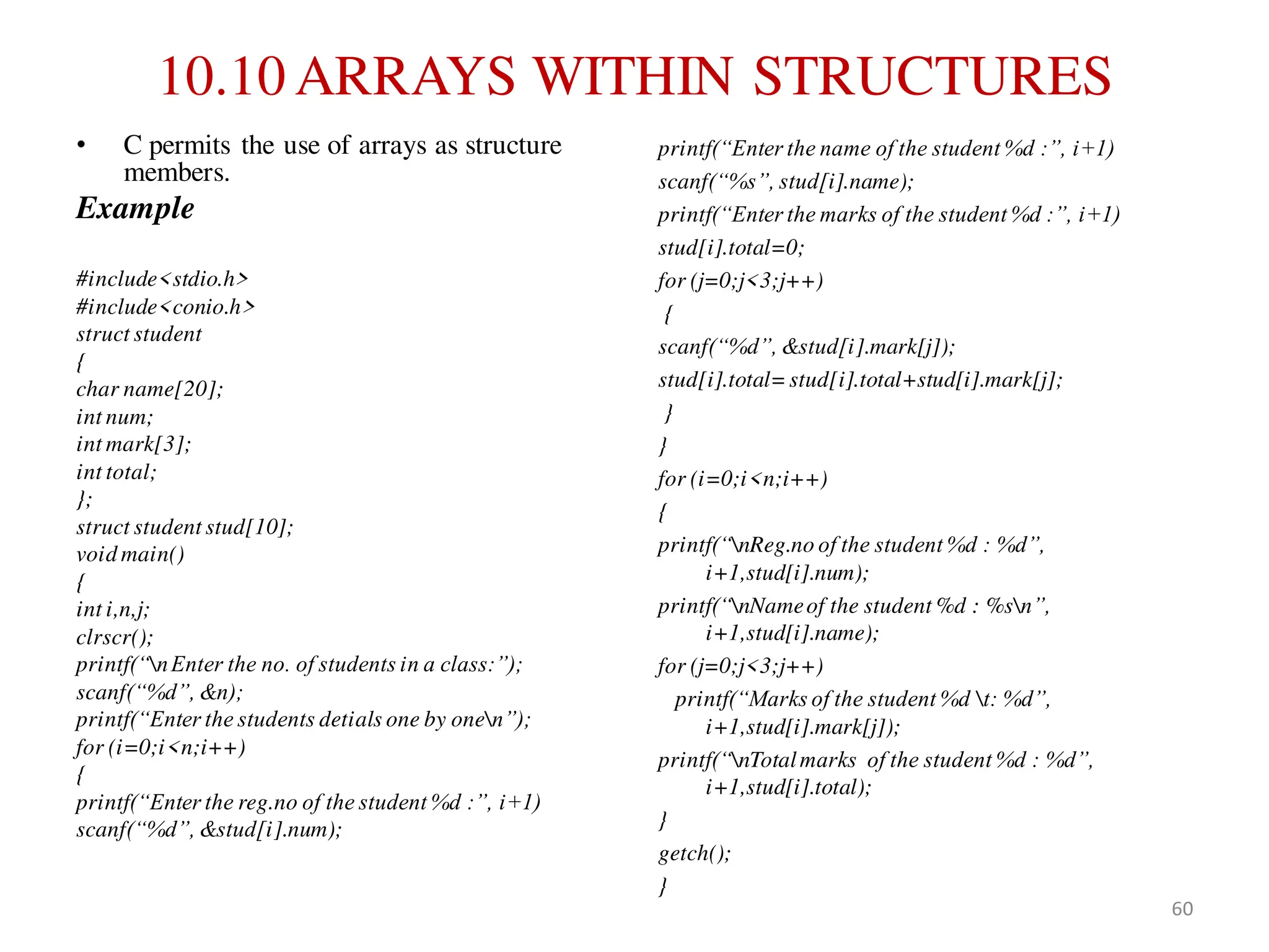 10.10 ARRAYS WITHIN STRUCTURES
• C permits the use of arrays as structure
members.
Example
#include<stdio.h>
#include<conio.h>
struct student
{
char name[20];
int num;
int mark[3];
int total;
};
struct student stud[10];
void main()
{
int i,n,j;
clrscr();
printf(“nEnter the no. of students in a class:”);
scanf(“%d”, &n);
printf(“Enter the students detials one by onen”);
for (i=0;i<n;i++)
{
printf(“Enter the reg.no of the student %d :”, i+1)
scanf(“%d”, &stud[i].num);
printf(“Enter the name of the student %d :”, i+1)
scanf(“%s”, stud[i].name);
printf(“Enter the marks of the student %d :”, i+1)
stud[i].total=0;
for (j=0;j<3;j++)
{
scanf(“%d”, &stud[i].mark[j]);
stud[i].total=stud[i].total+stud[i].mark[j];
}
}
for (i=0;i<n;i++)
{
printf(“nReg.no of the student %d : %d”,
i+1,stud[i].num);
printf(“nNameof the student %d : %sn”,
i+1,stud[i].name);
for (j=0;j<3;j++)
printf(“Marks of the student %d t: %d”,
i+1,stud[i].mark[j]);
printf(“nTotalmarks of the student %d : %d”,
i+1,stud[i].total);
}
getch();
}
60
 