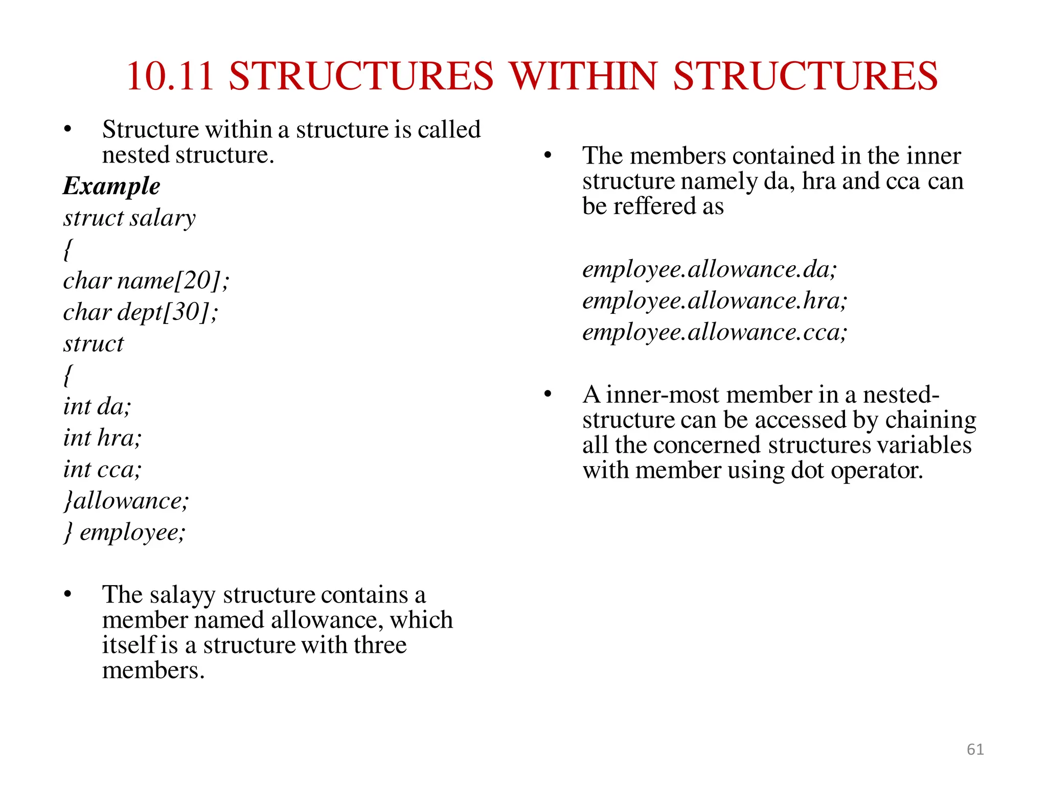 10.11 STRUCTURES WITHIN STRUCTURES
• Structure within a structure is called
nested structure.
Example
struct salary
{
char name[20];
char dept[30];
struct
{
int da;
int hra;
int cca;
}allowance;
} employee;
• The salayy structure contains a
member named allowance, which
itself is a structure with three
members.
• The members contained in the inner
structure namely da, hra and cca can
be reffered as
employee.allowance.da;
employee.allowance.hra;
employee.allowance.cca;
• A inner-most member in a nested-
structure can be accessed by chaining
all the concerned structures variables
with member using dot operator.
61
 