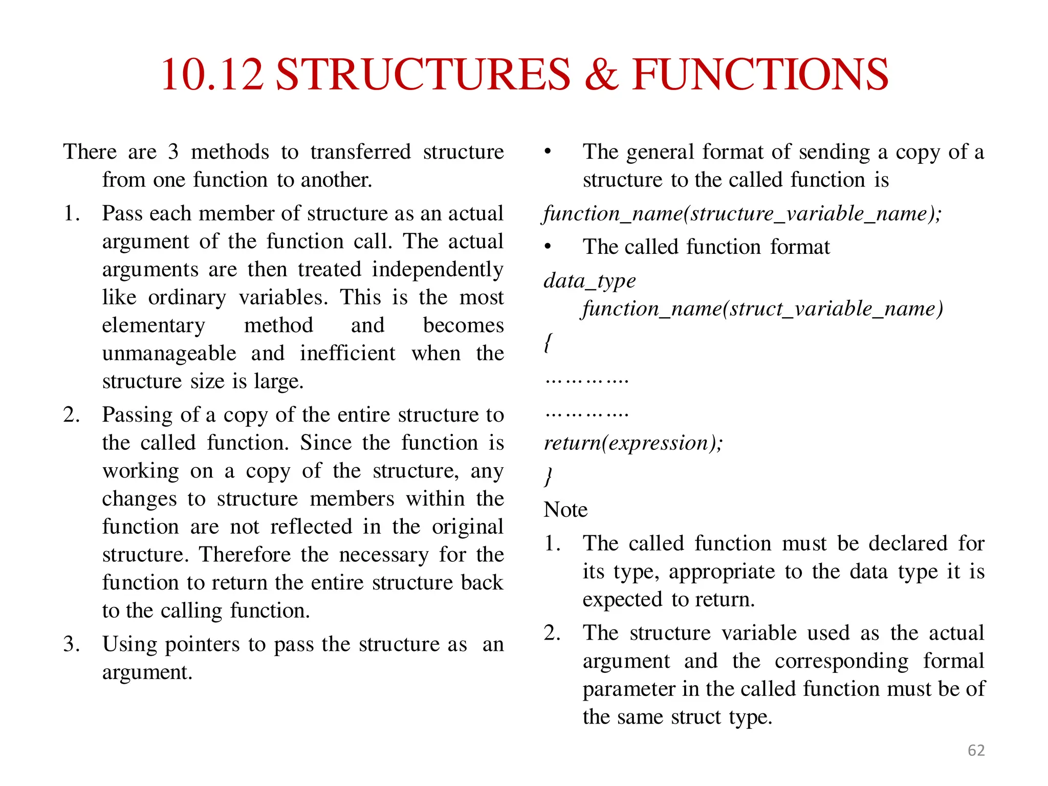 10.12 STRUCTURES & FUNCTIONS
There are 3 methods to transferred structure
from one function to another.
1. Pass each member of structure as an actual
argument of the function call. The actual
arguments are then treated independently
like ordinary variables. This is the most
elementary method and becomes
unmanageable and inefficient when the
structure size is large.
2. Passing of a copy of the entire structure to
the called function. Since the function is
working on a copy of the structure, any
changes to structure members within the
function are not reflected in the original
structure. Therefore the necessary for the
function to return the entire structure back
to the calling function.
3. Using pointers to pass the structure as an
argument.
• The general format of sending a copy of a
structure to the called function is
function_name(structure_variable_name);
• The called function format
data_type
function_name(struct_variable_name)
{
………….
………….
return(expression);
}
Note
1. The called function must be declared for
its type, appropriate to the data type it is
expected to return.
2. The structure variable used as the actual
argument and the corresponding formal
parameter in the called function must be of
the same struct type.
62
 