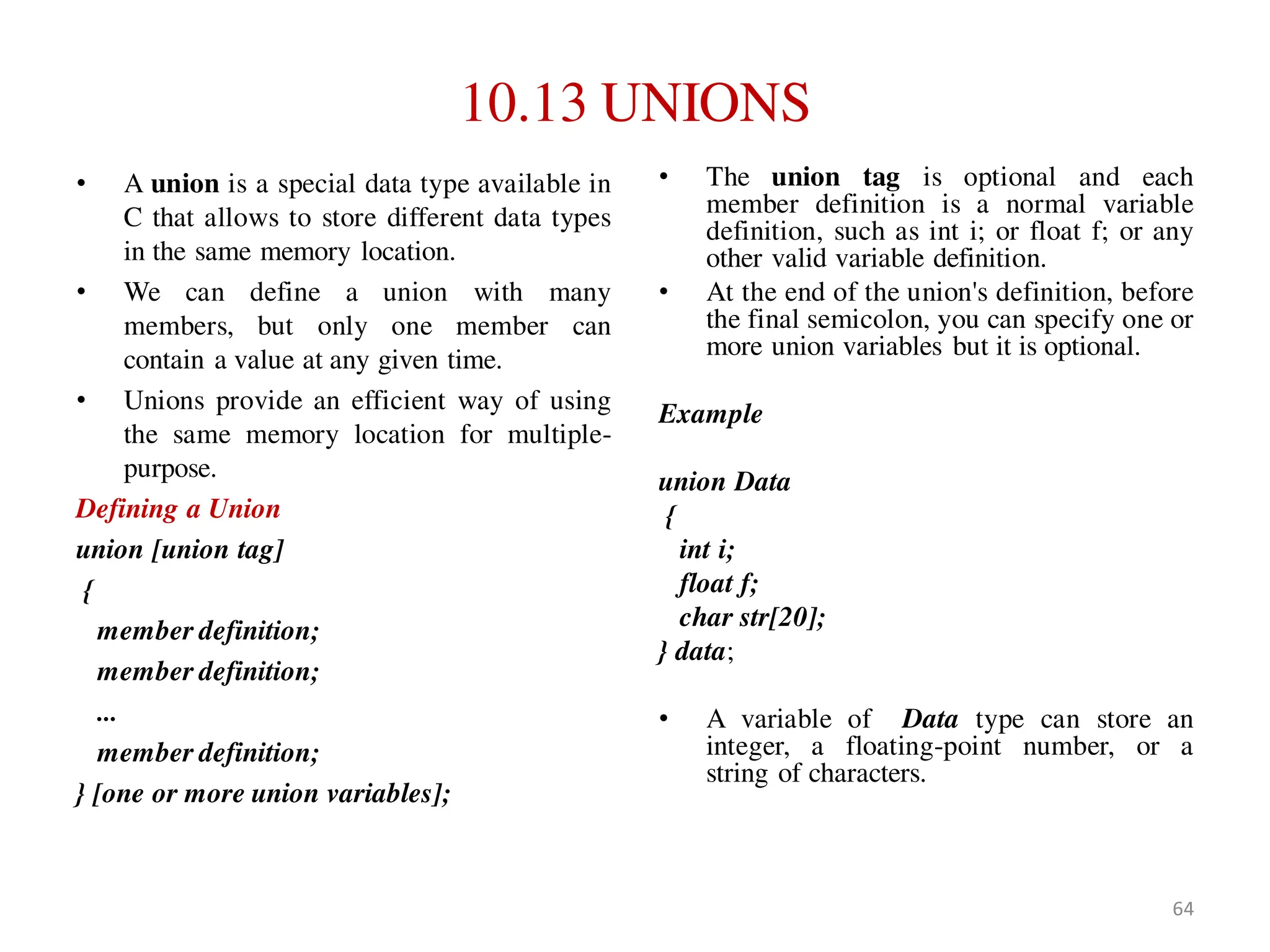 10.13 UNIONS
• A union is a special data type available in
C that allows to store different data types
in the same memory location.
• We can define a union with many
members, but only one member can
contain a value at any given time.
• Unions provide an efficient way of using
the same memory location for multiple-
purpose.
Defining a Union
union [union tag]
{
member definition;
member definition;
...
member definition;
} [one or more union variables];
• The union tag is optional and each
member definition is a normal variable
definition, such as int i; or float f; or any
other valid variable definition.
• At the end of the union's definition, before
the final semicolon, you can specify one or
more union variables but it is optional.
Example
union Data
{
int i;
float f;
char str[20];
} data;
• A variable of Data type can store an
integer, a floating-point number, or a
string of characters.
64
 