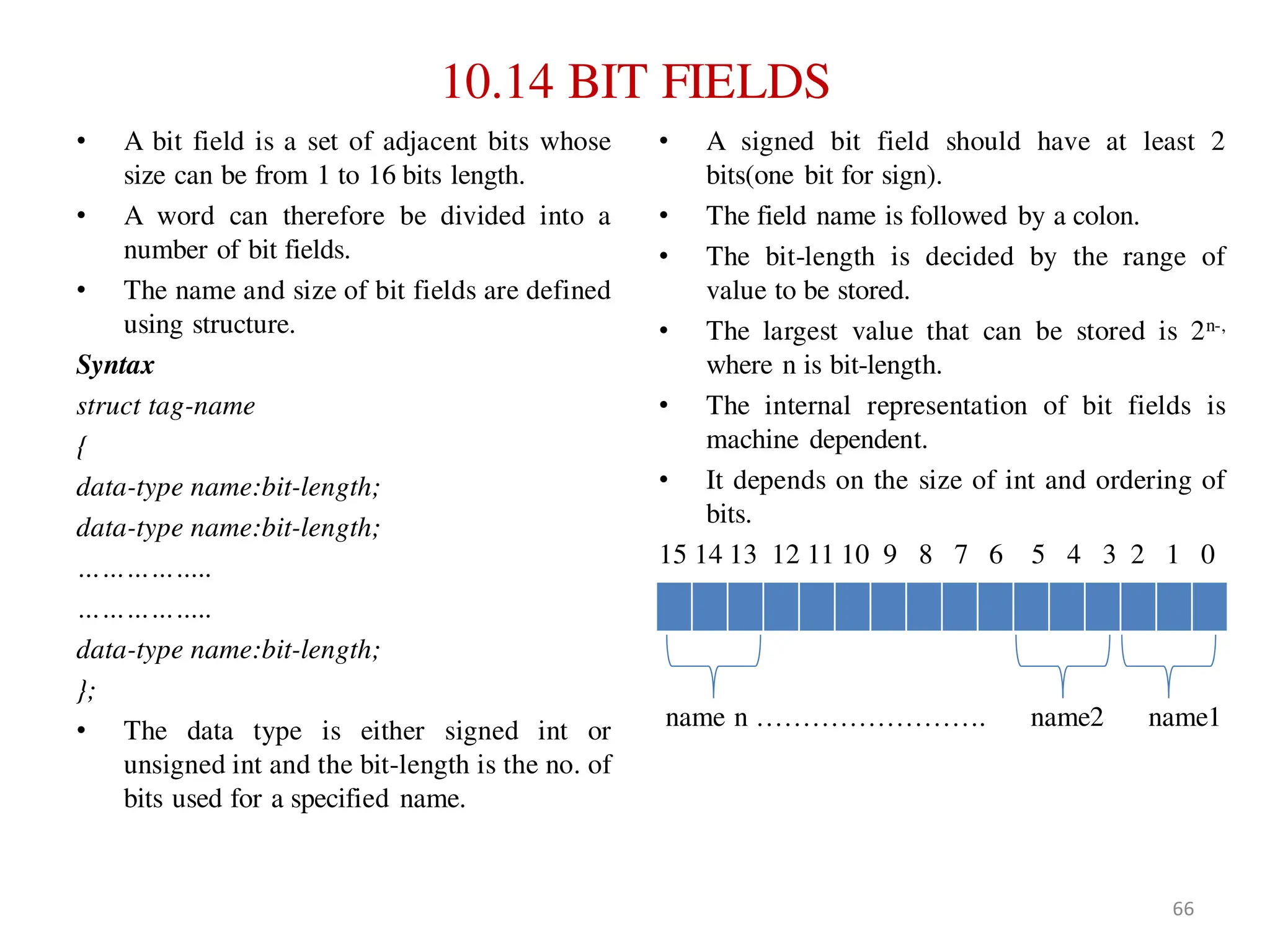 10.14 BIT FIELDS
• A bit field is a set of adjacent bits whose
size can be from 1 to 16 bits length.
• A word can therefore be divided into a
number of bit fields.
• The name and size of bit fields are defined
using structure.
Syntax
struct tag-name
{
data-type name:bit-length;
data-type name:bit-length;
……………..
……………..
data-type name:bit-length;
};
• The data type is either signed int or
unsigned int and the bit-length is the no. of
bits used for a specified name.
• A signed bit field should have at least 2
bits(one bit for sign).
• The field name is followed by a colon.
• The bit-length is decided by the range of
value to be stored.
• The largest value that can be stored is 2n-,
where n is bit-length.
• The internal representation of bit fields is
machine dependent.
• It depends on the size of int and ordering of
bits.
15 14 13 12 11 10 9 8 7 6 5 4 3 2 1 0
name n ……………………. name2 name1
66
 