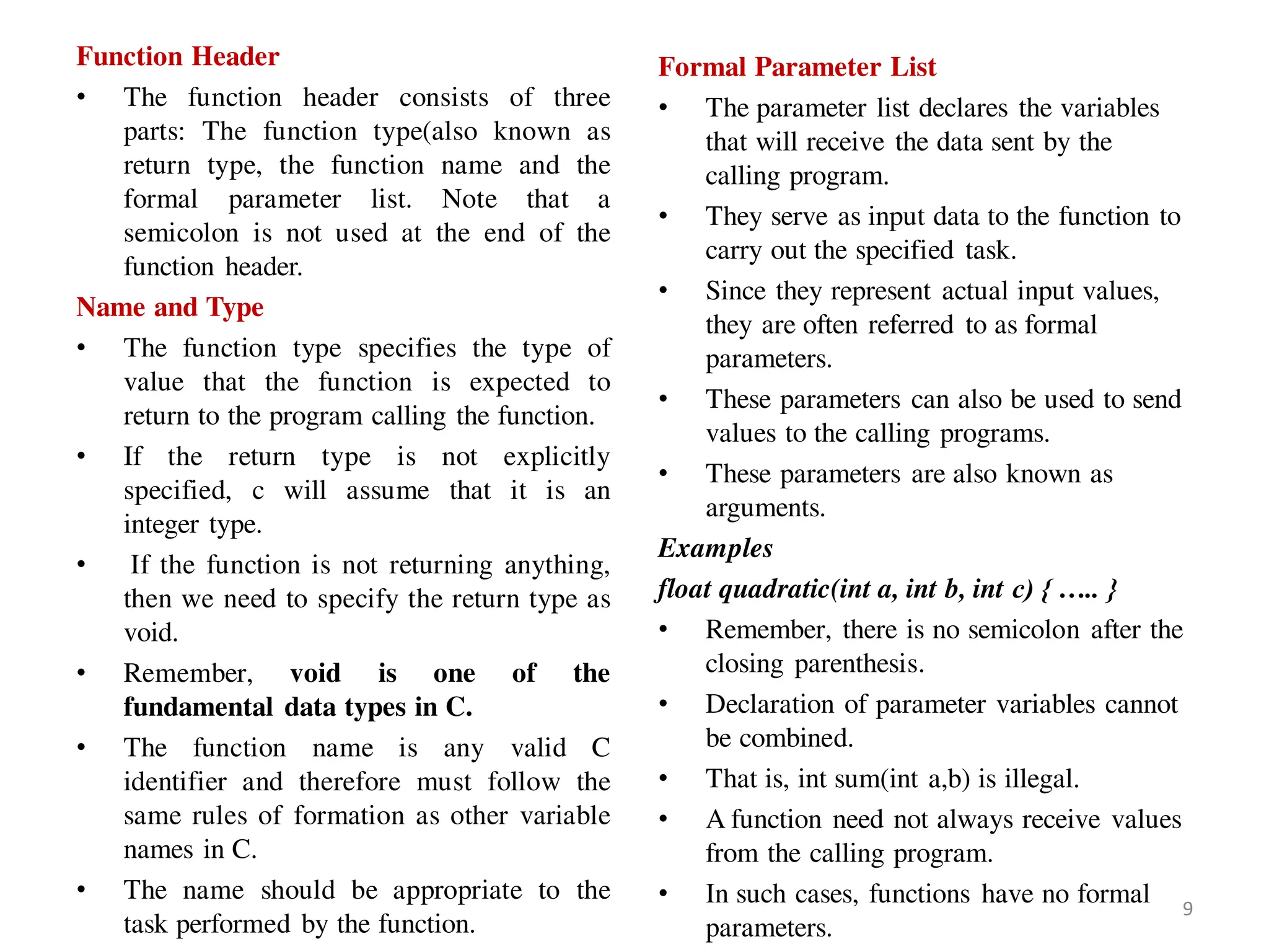 Function Header
• The function header consists of three
parts: The function type(also known as
return type, the function name and the
formal parameter list. Note that a
semicolon is not used at the end of the
function header.
Name and Type
• The function type specifies the type of
value that the function is expected to
return to the program calling the function.
• If the return type is not explicitly
specified, c will assume that it is an
integer type.
• If the function is not returning anything,
then we need to specify the return type as
void.
• Remember, void is one of the
fundamental data types in C.
• The function name is any valid C
identifier and therefore must follow the
same rules of formation as other variable
names in C.
• The name should be appropriate to the
task performed by the function.
Formal Parameter List
• The parameter list declares the variables
that will receive the data sent by the
calling program.
• They serve as input data to the function to
carry out the specified task.
• Since they represent actual input values,
they are often referred to as formal
parameters.
• These parameters can also be used to send
values to the calling programs.
• These parameters are also known as
arguments.
Examples
float quadratic(int a, int b, int c) { ….. }
• Remember, there is no semicolon after the
closing parenthesis.
• Declaration of parameter variables cannot
be combined.
• That is, int sum(int a,b) is illegal.
• A function need not always receive values
from the calling program.
• In such cases, functions have no formal
parameters.
9
 