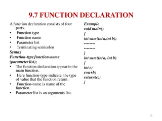 9.7 FUNCTION DECLARATION
A function declaration consists of four
parts.
• Function type
• Function name
• Parameter list
• Terminating semicolon
Syntax
Function-type function-name
(parameter list);
• The function declaration appear in the
main function.
• Here function-type indicate the type
of value that the function return.
• Function-name is name of the
function.
• Parameter list is an arguments list.
Example
void main()
{
int sum(int a,int b);
--------
--------
}
int sum(int a, int b)
{
int c;
c=a+b;
return(c);
}
13
 