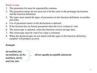 Points to note
1. The parameter list must be separated by commas.
2. The parameter names do not need not to be the same in the prototype declaration
and the function definition.
3. The types must match the types of parameters in the function definition, in number
and order.
4. Use of parameter names in the declaration is optional.
5. If the function has no formal parameters then the list is written as void.
6. The return type is optional, when the functions returns int type data.
7. The return type must be void if no value is returned.
8. When the declared types do not match with the types in the function definition,
compiler will produce an error.
Example
int mul(int,int);
int mul(int a, int b); all are equally acceptable statements
mul(int a, int b);
mul (int, int);
14
 