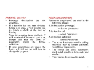 Prototype : yes or no
• Prototype declarations are not
essentials.
• If a function has not been declared
before it is used, C will assume that
its details available at the time of
linking.
• Since the prototype is not available, C
will assume that the return type is an
integer and that the types of
parameters match the formal
definition.
• If these assumptions are wrong, the
linker will fail and we will have to
change the program.
Parameters Everywhere
Parameters (arguments0 are used in the
following places:
1. in declaration (prototype)
--- formal parameters
2. in function call
---actual Parameters
3. in function definition
---formal Parameters
• The actual Parameters used in calling
statement may be simple constants,
variables or expressions.
• The formal and actual Parameters
must match exactly in type, order and
number.
• Their names do not need to match.
15
 