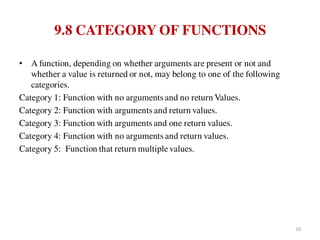 9.8 CATEGORY OF FUNCTIONS
• A function, depending on whether arguments are present or not and
whether a value is returned or not, may belong to one of the following
categories.
Category 1: Function with no arguments and no return Values.
Category 2: Function with arguments and return values.
Category 3: Function with arguments and one return values.
Category 4: Function with no arguments and return values.
Category 5: Function that return multiple values.
16
 