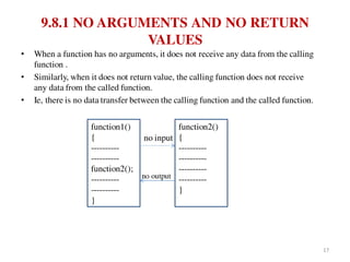 9.8.1 NO ARGUMENTS AND NO RETURN
VALUES
• When a function has no arguments, it does not receive any data from the calling
function .
• Similarly, when it does not return value, the calling function does not receive
any data from the called function.
• Ie, there is no data transfer between the calling function and the called function.
no input
no output
function1()
{
----------
----------
function2();
----------
----------
}
function2()
{
----------
----------
----------
----------
}
17
 