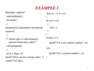EXAMPLE 1
#include <stdio.h>
void primeno();
int main()
{
primeno();// argument is not passed
return 0;
}
/* return type is void meaning
doesn't return any value*/
void primeno()
{
int n, i, flag = 0;
printf("Enter a positive integer value: ");
scanf("%d",&n);
for(i=2; i <= n; ++i)
{
if( n%i == 0)
{
flag = 1;
}
}
if (flag == 1)
printf("%d is not a prime number.", n);
else
printf("%d is a prime number.", n);
}
18
 