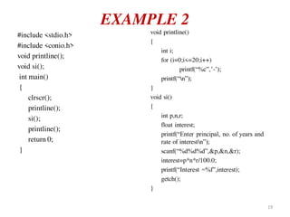 EXAMPLE 2
#include <stdio.h>
#include <conio.h>
void printline();
void si();
int main()
{
clrscr();
printline();
si();
printline();
return 0;
}
void printline()
{
int i;
for (i=0;i<=20;i++)
printf(“%c”,’-’);
printf(“n”);
}
void si()
{
int p,n,r;
float interest;
printf(“Enter principal, no. of years and
rate of interestn”);
scanf(“%d%d%d”,&p,&n,&r);
interest=p*n*r/100.0;
printf(“Interest =%f”,interest);
getch();
}
19
 