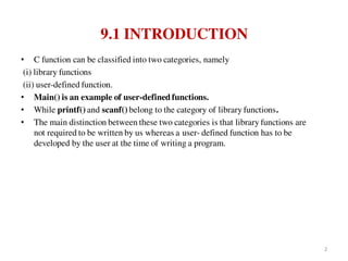 9.1 INTRODUCTION
• C function can be classified into two categories, namely
(i) library functions
(ii) user-defined function.
• Main() is an example of user-defined functions.
• While printf() and scanf() belong to the category of library functions.
• The main distinction between these two categories is that library functions are
not required to be written by us whereas a user- defined function has to be
developed by the user at the time of writing a program.
2
 