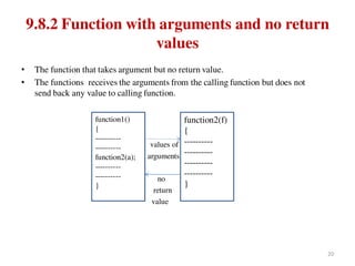 9.8.2 Function with arguments and no return
values
• The function that takes argument but no return value.
• The functions receives the arguments from the calling function but does not
send back any value to calling function.
values of
arguments
no
return
value
function1()
{
----------
----------
function2(a);
----------
----------
}
function2(f)
{
----------
----------
----------
----------
}
20
 