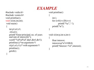 EXAMPLE
#include <stdio.h>
#include <conio.h>
void printline();
void si(int,int,int);
void main()
{
int p1,n1,r1;
clrscr();
printf(“Enter principal, no. of years
and rate of interestn”);
scanf(“%d%d%d”,&p1,&n1,&r1);
printline();/*no arguments*/
si(p1,n1,r1);/* with arguments*/
printline();
getch();
}
void printline()
{
int i;
for (i=0;i<=20;i++)
printf(“%c”,’-’);
printf(“n”);
}
void si(int p,int n,int r)
{
float interest;
interest=p*n*r/100.0;
printf(“Interest=%f”,interest);
}
21
 