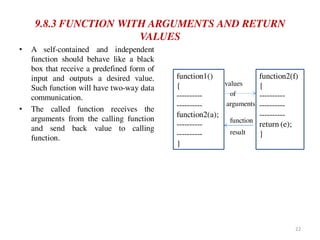 9.8.3 FUNCTION WITH ARGUMENTS AND RETURN
VALUES
• A self-contained and independent
function should behave like a black
box that receive a predefined form of
input and outputs a desired value.
Such function will have two-way data
communication.
• The called function receives the
arguments from the calling function
and send back value to calling
function.
values
of
arguments
function
result
function1()
{
----------
----------
function2(a);
----------
----------
}
function2(f)
{
----------
----------
----------
return (e);
}
22
 