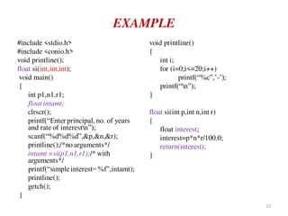 EXAMPLE
#include <stdio.h>
#include <conio.h>
void printline();
float si(int,int,int);
void main()
{
int p1,n1,r1;
float intamt;
clrscr();
printf(“Enter principal, no. of years
and rate of interestn”);
scanf(“%d%d%d”,&p,&n,&r);
printline();/*no arguments*/
intamt =si(p1,n1,r1);/* with
arguments*/
printf(“simple interest=%f”,intamt);
printline();
getch();
}
void printline()
{
int i;
for (i=0;i<=20;i++)
printf(“%c”,’-’);
printf(“n”);
}
float si(int p,int n,int r)
{
float interest;
interest=p*n*r/100.0;
return(interest);
}
23
 