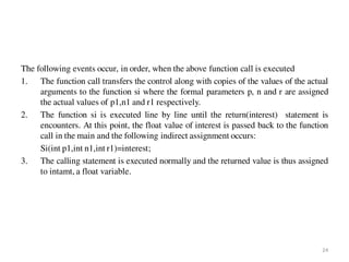 The following events occur, in order, when the above function call is executed
1. The function call transfers the control along with copies of the values of the actual
arguments to the function si where the formal parameters p, n and r are assigned
the actual values of p1,n1 and r1 respectively.
2. The function si is executed line by line until the return(interest) statement is
encounters. At this point, the float value of interest is passed back to the function
call in the main and the following indirect assignment occurs:
Si(int p1,int n1,int r1)=interest;
3. The calling statement is executed normally and the returned value is thus assigned
to intamt, a float variable.
24
 
