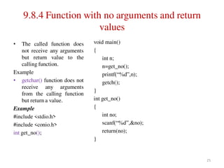 9.8.4 Function with no arguments and return
values
• The called function does
not receive any arguments
but return value to the
calling function.
Example
• getchar() function does not
receive any arguments
from the calling function
but return a value.
Example
#include <stdio.h>
#include <conio.h>
int get_no();
void main()
{
int n;
n=get_no();
printf(“%d”,n);
getch();
}
int get_no()
{
int no;
scanf(“%d”,&no);
return(no);
}
25
 