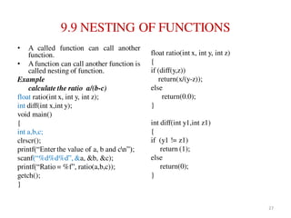9.9 NESTING OF FUNCTIONS
• A called function can call another
function.
• A function can call another function is
called nesting of function.
Example
calculate the ratio a/(b-c)
float ratio(int x, int y, int z);
int diff(int x,int y);
void main()
{
int a,b,c;
clrscr();
printf(“Enter the value of a, b and cn”);
scanf(“%d%d%d”, &a, &b, &c);
printf(“Ratio = %f”, ratio(a,b,c));
getch();
}
float ratio(int x, int y, int z)
{
if (diff(y,z))
return(x/(y-z));
else
return(0.0);
}
int diff(int y1,int z1)
{
if (y1 != z1)
return (1);
else
return(0);
}
27
 