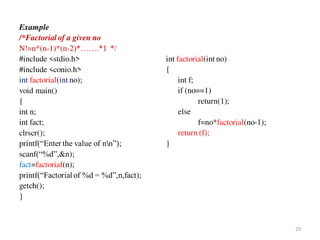 Example
/*Factorial of a given no
N!=n*(n-1)*(n-2)*…….*1 */
#include <stdio.h>
#include <conio.h>
int factorial(int no);
void main()
{
int n;
int fact;
clrscr();
printf(“Enter the value of nn”);
scanf(“%d”,&n);
fact=factorial(n);
printf(“Factorial of %d = %d”,n,fact);
getch();
}
int factorial(int no)
{
int f;
if (no==1)
return(1);
else
f=no*factorial(no-1);
return (f);
}
29
 