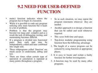 9.2 NEED FOR USER-DEFINED
FUNCTION
• main() function indicates where the
program has to begin its execution.
• While it is possible to code any program
utilizing only main function but it leads
to a lot of problem.
• Problem is that the program may
become too large and complex and as a
result the task of debugging, testing, and
maintaining becomes difficult.
• If a program is divided into functional
parts, then each part may be
independently coded and later combined
into single unit.
• These subprograms called ‘function’ are
much easier to understand, debug and
test.
• There are times when certain type of
operation or calculation is repeated at
many points throughout a program.
• So in such situation, we may repeat the
program statements wherever they are
needed.
• Another approach is to design a function
that can be called and used whenever
required.
• This saves both time and space.
• Top-down modular programming using
function have the following advantage.
1. The length of a source program can be
reduced by using function at appropriate
places.
2. It is easy to locate and isolate a faulty
function for further investigations.
3. A function may be used by many other
programs.
3
 