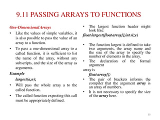9.11 PASSING ARRAYS TO FUNCTIONS
One-DimensionalArrays
• Like the values of simple variables, it
is also possible to pass the value of an
array to a function.
• To pass a one-dimensional array to a
called function, it is sufficient to list
the name of the array, without any
subscripts, and the size of the array as
arguments.
Example
largest(a,n);
• Will pass the whole array a to the
called function.
• The called function expecting this call
must be appropriately defined.
• The largest function header might
look like:
float largest(float array[],int size)
• The function largest is defined to take
two arguments, the array name and
the size of the array to specify the
number of elements in the array.
• The declaration of the formal
argument
array is
float array[];
• The pair of brackets informs the
compiler that the argument array is
an array of numbers.
• It is not necessary to specify the size
of the array here.
30
 