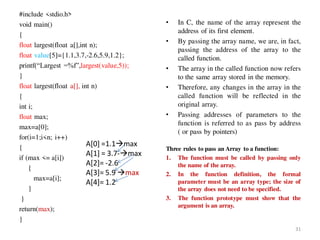 #include <stdio.h>
void main()
{
float largest(float a[],int n);
float value[5]={1.1,3.7,-2.6,5.9,1.2};
printf(“Largest =%f”,largest(value,5));
}
float largest(float a[], int n)
{
int i;
float max;
max=a[0];
for(i=1;i<n; i++)
{
if (max <= a[i])
{
max=a[i];
}
}
return(max);
}
• In C, the name of the array represent the
address of its first element.
• By passing the array name, we are, in fact,
passing the address of the array to the
called function.
• The array in the called function now refers
to the same array stored in the memory.
• Therefore, any changes in the array in the
called function will be reflected in the
original array.
• Passing addresses of parameters to the
function is referred to as pass by address
( or pass by pointers)
Three rules to pass an Array to a function:
1. The function must be called by passing only
the name of the array.
2. In the function definition, the formal
parameter must be an array type; the size of
the array does not need to be specified.
3. The function prototype must show that the
argument is an array.
31
A[0] =1.1max
A[1] = 3.7-max
A[2]= -2.6
A[3]= 5.9 max
A[4]= 1.2
 
