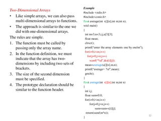 Two-Dimensional Arrays
• Like simple arrays, we can also pass
multi-dimensional arrays to functions.
• The approach is similar to the one we
did with one-dimensional arrays.
The rules are simple.
1. The function must be called by
passing only the array name.
2. In the function definition, we must
indicate that the array has two-
dimensions by including two sets of
brackets.
3. The size of the second dimension
must be specified.
4. The prototype declaration should be
similar to the function header.
Example
#include <stdio.h>
#include<conio.h>
float average(int x[][n],int m,int n);
void main()
{
int m=3,n=3,i,j,a[3][3];
float mean;
clrscr();
printf(“enter the array elements one by onem”);
for(i=0;i<m;i++)
for(j=0;j<n;j++)
scanf(“%d”,&a[i][j]);
mean=average(a[][n],m,n);
printf(“average= %f”,mean);
getch();
}
float average(int x[][n],int m,int n)
{
int i,j;
float sum=0.0;
for(i=0;i<m;i++)
for(j=0;j<n;j++)
sum=sum+x[i][j];
return(sum/(m*n));
}
32
 